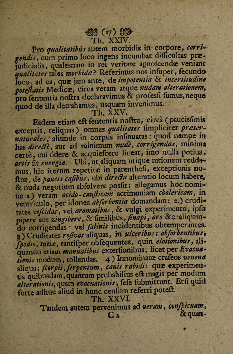 C*7) §§^ Th. XXIV. Pro qualitatibus autem morbidis ia corpore, corri* geniis, cum primo loco ingens incumbat difficultas prae¬ judicialis, qualesnam in rei veritate agnofccndae veniant qualitates tales morbida? Referimus nos infuper, fecunda foco, ad ea, quae jam ante, de impotentia & incertitudine potejlatis Medicae, circa veram atque nudam alter amnem > pro lententia noftra declaravimus & profesfi fumus, neque quod de illa detrahamus, usquam invenimus. 4 Th. XXV. Eadem etiam eft lententia noftra, circa ^paucisfimis exceptis, reliquas) omnes qualitates (impliciter pratet- naturales l aliunde in corpus infinuatas i quod nempe in has direfli, aut ad minimum nude, corrigendas, minima certe, cui fidere & acquiefcere liceat, imo nulla potius, artis fit energia. Ubi,ut,aiiquam utique lationem icdda— mus, hic iterum repetitae in parenthefi, exceptionis no- ftr<e, de paucis cafibus, ubi diredla alteratio locum habere* & nuda negotium abfolvere posfit; allegamus hoc nomi¬ ne i.) veram acido - caufticam acrimoniam cbolericam, in ventriculo, per idonea absorbentia domandam. 2*) crudi¬ tates vifeidas, vel aromatibus, & vulgi experimento, ipfb pipere aut zingibere, & fimilibus, fittapi, aro otc. aliquan¬ do corrigendas * vel falinis incidentibus obtemperantes. 2.) Cruditates rofivas aliquas, in ulceribus; abjor lentibus9 fpodio, tutice, tantifper obfequentes, quin e lotionibus, ali¬ quando etiam manualibus exterfionibus, licet per Evacua - timis modum, tollendas. 4 ) Innominatae crafeos venena aliqua; fcorpii,ferpentum, canis rabidi• quae experimen¬ tis quibusdam,quantum probabilius eft magis per modum alterationis, quam evacuationis, fefe fubmittunt. Et fi quid forte adhuc aliud in hunc cenfiim referri poteft. Thu XXVI. Tandem autem pervenimus ad veram, confpicuam9 C% &quai^