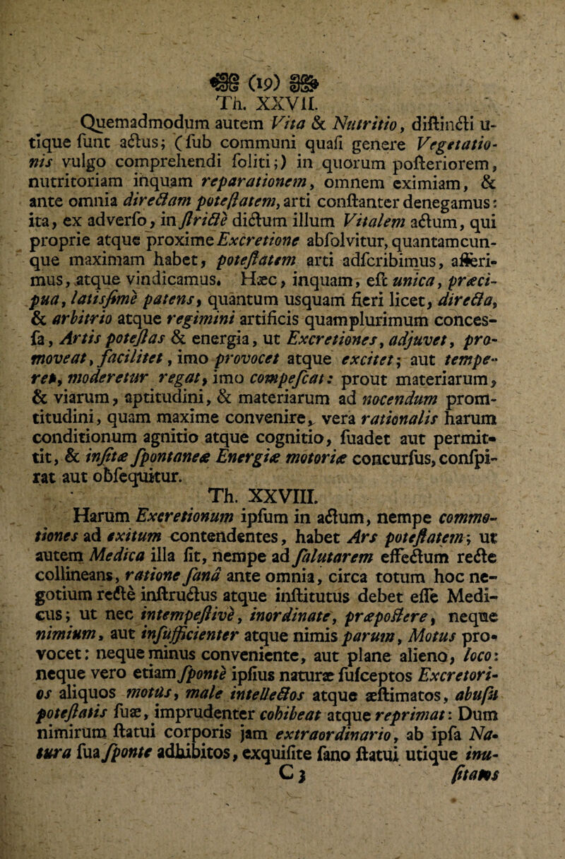 €§ cip) m Th. XXVII. Quemadmodum autem K//J & Nutritio, diffindi u- tique funt adus; (fub communi quafi genere Vegetatio¬ nis vulgo comprehendi foliti;) in quorum pofteriorem, nutritoriam inquam reparationem, omnem eximiam, & ante omnia diredam potejlatem, arti conftanter denegamus: ita, ex adverfo, in /iride didum illum Vitalem adum, qui proprie atque proxime Excretione abfolvitur, quantam cun¬ que maximam habet, potejlatem arti adferibimus, afferi¬ mus, .atque vindicamus* Hxc, inquam, eft unica, praeci¬ pua, latis fime patens, quantum usquam fieri licet, direda, & arbitrio atque regimini artificis quamplurimum cotices- fa, Artis patefias & energia, ut Ex cretiones, adjuvet, pro¬ moveat , faci litet, imo provocet atque excitet; aut tempe» ret, moderetur regat, imo compefcat: prout materiarum* & viarum, aptitudini, & materiarum ad nocendum prom- titudini, quam maxime convenire,. vera rationalis harum conditionum agnitio atque cognitio, fuadet aut permit¬ tit, & infitee fpont anete Energite motor i te concurfus, confpl- rat aut obfequitur. Th. XXVIII. Harum Exeretionum ipfum in adum, nempe commo¬ tiones ad exitum contendentes, habet Ars potejlatem; ut autem Medrca illa fit, nempe ad falutarem effedum rede collineans, ratione fana ante omnia, circa totum hoc ne» gotium rede inftrudus atque inftitutus debet efle Medi¬ cus; ut nec intempefiive, inordinate, prae podere, neque nimium, aut infufficienter atque nimis parum. Motus pro» vocet: neque minus conveniente, aut plane alieno, loco: neque vero etiam fponti ipfius naturae fulceptos Excretori¬ os aliquos motas, male inteUedos atque aeffimatos, abufit poteflatis fuae, imprudenter cohibeat atque reprimat: Dum nimirum ftatui corporis jam extraordinario, ab ipfa Na¬ tura {mfponte adhibitos, exquifite fano ftatui utique inu- C 3 fitams
