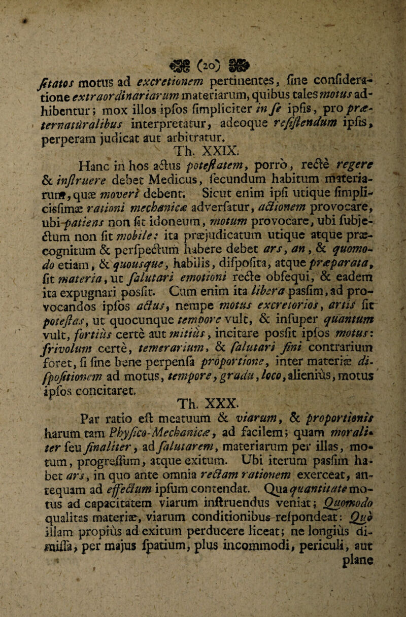 Jit at os motus ad ex cretionem pertinentes, fine confidera- tione extraordinariarum materiarum, quibus tales motus ad¬ hibentur; mox illos ipfos (Impliciter in fi ipfis, pro prt- ternaturalihus interpretatur, adeoque refifiendum ipfis, perperam judicat aut arbitratur* Th. XXIX. Hanc in hos a£tus potefiatem, porro, recle regere & injlruere debet Medicus, fecundum habitum materia¬ runt, quis moveri debent. Sicut enim ipfi utique fimpli- cisfimis rationi mechanica adverfatur, actionem provocare, ubi patiens non fic idoneum, motum provocare, ubi fubje- £lum non fit mobile: ita prcejudicatum utique atque prae¬ cognitum & perfpe£him habere debet ars, an, & quomo¬ do etiam, & quousque, habilis, difpofita, atque pr a parata, fit materia, ut falutari emotioni refle obfequi, & eadem ita expugnari posfit. Cum enim ita liberapasfim,ad pro¬ vocandos ipfos aftusy nempe motus excretorios, artis fir potejlas, ut quo cunque tempore vult, & infuper quantum vult, fortius certe aut mitius, incitare posfit ipfos motus: frivolum certe, temerarium, & falutari fini contrarium foret, fi fine bene perpenfa proportione, inter materis di- fpofitionem ad motus, tempore,gradu,loco,alienius,motus ipfos concitaret. Th. XXX. Par ratio eft meatuum & viarum, & proportionis harum tam Phy fico-Mechanica, ad facilem; quam morali* ter feu finaliter, ad falutarem, materiarum per illas , mo¬ ram, progrdfum, atque exitum. Ubi iterum pasfim ha¬ bet ars, in quo ante omnia rettam rationem exerceat, an¬ tequam ad effe&um ipfom contendat. Qua quantitate mo¬ tus ad capacitatem viarum inftruendus veniat; Quomodo qualitas materiae, viarum conditionibus rcfpondeat: Quo illam propius ad exitum perducere liceat; ne longius di- per majus ipatium, plus incommodi, periculi, aut * plane