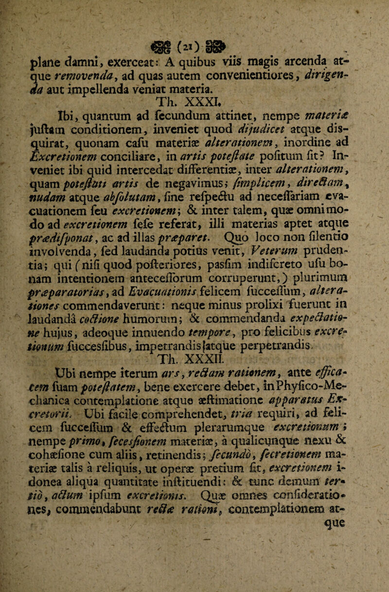 «(»)-•».. . . ' plane damni, exerceat: A quibus viis magis arcenda at¬ que removenda, ad quas autem convenientiores, dirigen¬ da aut impellenda veniat materia. Th. XXXI* 'v Ibi, quantum ad fecundum attinet, nempe materia juftarn conditionem, inveniet quod dijudicet atque dis¬ quirat, quonam calii materiae alter amnem, inordine ad Excretionem conciliare, in artis poteftate politum fit? In¬ veniet ibi quid intercedat differentiae, inter alterationem, quam potefluti artis de negavimus,- fimphcem, dire8ara, nudam atque abfilutam, fine refpe&u ad neccflariam eva¬ cuationem feu excretionem', & inter talem, quae omnimo¬ do ad excretionem fefe referat, illi materias aptet atque pradifponat, ac ad illas praeparet. Quo loco non filentio involvenda, fedlaudanda potius venit, Veterum pruden¬ tia; qui ( nifl quod pofteriores, pasfim indifereto ufu bo¬ nam intentionem anteceflorum corruperunt,) plurimum praeparatorias, ad Evacuationis felicem fucceflum, altera- tiones commendaverunt: neque minus prolixi fuerunt in laudanda codione humorum; & commendanda ex pedat k- ne hujus, adeoque innuendo tempore, pro felicibus ex cre¬ tionum fuccesfibus, impetrandis {atque perpetrandis, Th. XXXII. Ubi nempe iterum ars, redam rationem, ante effica* Cem fuam pote flatem, bene exercere debet, inPhyfico-Me- chanica contemplatione atque aeftimatione apparatus Ex¬ cretorii. Ubi facile comprehendet, tria requiri, ad feli¬ cem fucceflum & efferum plerarumque excretknum * nempe primo, fecesjionem materis, a qualicunque nexu & cohaefione cum aliis, retinendis; fecundo, fecretionem ma¬ terias talis a reliquis, ut operae pretium fit, excretionem i- donea aliqua quantitate inftituendi: & tunc dcaniim ter« sio, adum ipfum ex cretionis. Quae omnes conflderatio* aes, commendabunt redte rationi9 contemplationem at¬ que