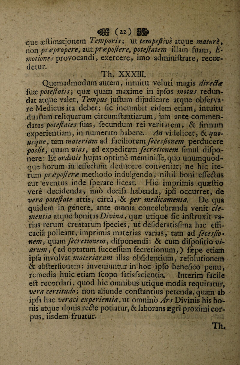 *§8ti C que aeflimatsonem Temporis; ut tempefiive atque maturi % non pr a propere, oMtprapoflere, pote/latem illam luam, E- mot tones provocandi, exercere, imo admiuiftrare, recor¬ detur. - , Th* XXXIII* Quemadmodum autem, intuitu veluti magis dire fla fuce pote/latis; quae qu3m maxime in ipfbs motus redun¬ dat atque valet, Tempus juftum dijudicare atque obferva- re Medicus ita debet; fic incumbit eidem etiam, intuitu duarum reliquarum circumdandarum, jam ante commen¬ datas potefiates fuas, fecundum rei veritatem, & firmam experientiam, in numerato habere. An videlicet, & quo¬ usque , tam materiam ad faciliorem fecesfionem perducere postit, quam vias, ad expeditam fecrettmem fimul difpo- nere: Et ordinis hujus optime meminifTe, quo unumquod¬ que horum in effeilum deducere conveniat; ne hic ite¬ rum prepoftera methodo indulgendo., nihil boni effedus aut 'eventus inde fperare iiceat. Hic imprimis quaeftio vere decidenda^ imo decifa habenda, ipfi occurret, de vera poteflate artis, circa, & per medicamenta. De qua quidem in genere, ante omnia concelebranda venit cle¬ mentia atque bonitas Divina, quae utique fic inflruxit va¬ rias rerum creatarum fpecies, ut defideratisfima hac effi¬ cacia polleant, imprimis materias varias, tam ad fecesfio• nem, quam fecretionem, difponendi: & cum difpofitio vi¬ arum, (ad optatum fuccefiiim fecretionum,) farpe etiam ipfa involvat materiarunt illas oblidentium, refolutionem & abfterfionerri; inveniuntur in hoc ipfo benefico penu, rernedia huic etiam fcopo fatisfacientia* Interim facile eft recordari, quod hic omnibus utique modis requiratur, vera certitudo; non aliunde conftantius petenda, quam ab ipfa hac veraci experientia, ut omnino Ars Divinis his bo¬ nis atque donis rede potiatur, & laborans aegri proximi cor¬ pus, iisdem fruatur.  V V- ' ^ r Thu j