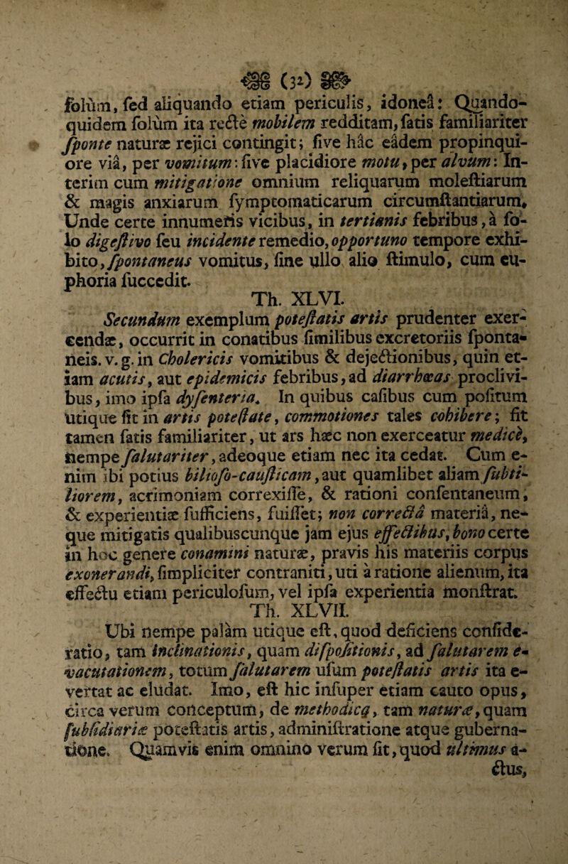 folum, fed aliquando etiam periculis, idonei: Quando¬ quidem foium ita re£te mobilem redditam, fatis familiariter fponte naturae rejici contingit; fi ve Mc eadem propinqui¬ ore via, per vomitum:five placidiore motu,per alvum: In- tcrim cum mitigatione omnium reliquarum moleftiarum & magis anxiarum fymptomaticarum circumflandarum* Unde certe innumeris vicibus, in tertianis febribus,a fo- lo digeflivo feu incidente remedio, opportuno tempore exhi¬ bito, fpontanens vomitus, fine ullo alio ftimulo, cum eu- phoria fucccdit. Th. XLVI. Secundum exemplum poteftatis artis prudenter exer¬ cendae, occurrit in conatibus fimilibus excretoriis fponta» rieis. v.g.in Cholericis vomitibus & dejeftionibus, quin et¬ iam acutis, aut epidemicis febribus,ad diarrhoeas proclivi¬ bus, imo ipfa dyfentena\ In quibus cafibus cum pofitum Utique fit in artis pote (late, commotiones tales cohibere; fit tamen fatis familiariter, ut ars haec non exerceatur medici) nempe falutariter ,adeoque etiam nec ita cedat. Cum e- nim ibi potius biltofo-caufttcam, aut quamlibet aliam fubti*- liorem, acrimoniam correxifie, & rationi confentaneum, & experientiae fuificiens, fuiilet; non correfta materia, ne¬ que mitigatis qualibuscunque jam ejus effettibusfonocerte in hoc genere conamini naturae, pravis his materiis corpus exonerandi,fimpliciter contraniti,uti aratione alienum,ita cffeftu etiam periculofum, vel ipfa experientia monftrat* Th. XLVII. Ubi nempe palam utique eft, quod deficiens confide- ratio, tam inclinationis, quam dtfpolitionis, ad falutarem e- vacutationem, totum falutarem ufum potejlatis artis ita e- vertat ac eludat. Imo, eft hic infuper etiam cauto opus, circa verum conceptum, de methodicg, tam natur<e [u b fidi ari g poteftatis artis, adminiltratione atque guberna¬ tione. Quamvis enim omnino verum fit,quod ultmus a-