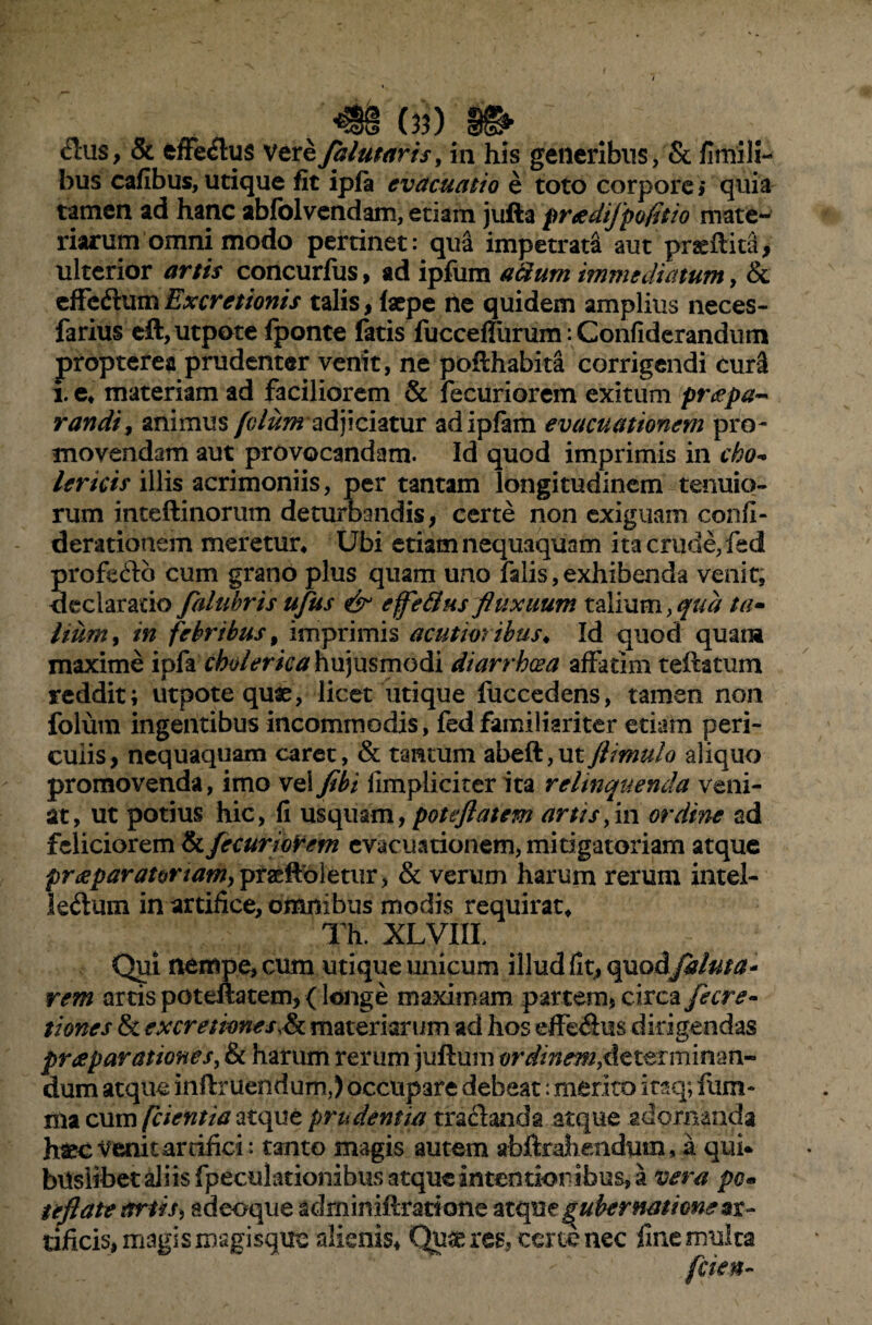 0?) &us, & effe&us vere falutaris, in his generibus, & fimili- bus cafibus, utique fit ipfa evacuatio e toto corpore; quia tamen ad hanc abfolvendam, etiam jufta preedifpofitio mate¬ riarum omni modo pertinet: qua impetrata aut praeffita, ulterior artis concurfus, ad ipfum aerum immediatum, & effeCtumExcretionis talis, faepe ne quidem amplius neces- farius eft,utpote fponte fatis fucceflurum: Confiderandum propterea prudenter venit, ne poffhabita corrigendi cur3 i. e* materiam ad faciliorem & fecuriorem exitum pr<epa~ randi, animus /tf/z^radjiciatur adipfam evacuationem pro¬ movendam aut provocandam. Id quod imprimis in eho* lericis illis acrimoniis, per tantam longitudinem tenuio¬ rum inteftinorum deturbandis, certe non exiguam confi- derationem meretur* Ubi etiam nequaquam ita crude, fed profecto cum grano plus quam uno falis, exhibenda venit, declaratio falubris ufus & effetius fluxuum talium, qua ta• hum, in febribus, imprimis acutioribus♦ Id quod quam maxime ipfa cholerica hujusmodi diarrhoea affatim teffatum reddit; utpote quae, licet utique fuccedens, tamen non folum ingentibus incommodis, fed familiariter etiam peri¬ culis, nequaquam caret, & tantum abeft,utflimulo aliquo promovenda, imo vei fibi limpliciter ita relinquenda veni¬ at, ut potius hic, fi usquam, poteflatem artis, in ordine ad feliciorem & fecuriorem evacuationem, mitigatoriam atque praeparator tam y praeffbletur, & verum harum rerum intel¬ lectum in artifice, omnibus modis requirat* Th. XLVIIL Qui nempe, cum utique unicum illud fit, opao&filuta* rem artis poteffatem, (longe maximam partem, circa fecre- tiones & ex cretiones,^ materiarum ad hos effeCtus dirigendas praeparationes, & harum rerum juff um ordinem,determinan¬ dum atque inffruendum,) occupare debeat: merito itaq; i lim¬ ma cum fcientia atque prudentia tractanda atque adornanda haeo venit arrifici: tanto magis autem abftrahendum, a qui* bilslibet aliis fpeculationibus atque in tendor ibus, a vera pc« teftate artis, adeoque adminiffrariotle ztqnegubernationeax- tmeis, magis magisqtie alienis. Quires, certe nec fine multa fcien-