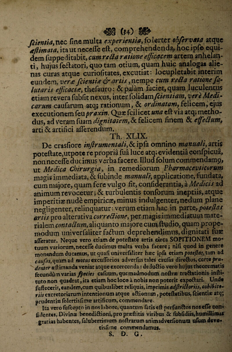^§§ ($4) fosentia, nec fine multa experientia, folerter ohfervata atque aflimata, itauttieceffe eft, comprehendenda, hocipfo equi¬ dem fuppeditabit, cum reda ratione efficacem artem anhelan¬ ti, hujus fe&atori, quo tam otium, quam huic analogas alie¬ nas curas atque curiofitates, excutiat: locupletabit interim eundem, verae Jcienti* & artis, nempe cum reda ratione Ja- lutaris efficaci*, tliefauro: & palam faciet, quam luculentus etiam revera fubfit nexus, inter folidamfcientiam, vere Medi¬ carum caufarum atq; rationum, & ordinatam^,felicem,ejus exeeutionem kupraxin. Qux fcilicet una eft via atq; metho¬ dus, ad veram fuam dignitatem, & felicem finem & e fedum, arci & artifici afferendum* Th. XLIX. De crasfiorc inftrumentali, & ipfa omnino manuali, artis poteftate,utpotc re propria fua luce atq; evidentia confpioua, non necefle ducimus verba facere. Illud folum commendamp, ut Medica Chirurgia, in remediorum Pharmacevticorum magis immediata, & fubinde manuali, applicatione, fundata, cum majore, quam fere vulgo fit, confiderantia, a Medicis ad animum revocetur ;& turbulentis tonforum ineptiis, atque imperitis nude empiricae, minus indulgenter, nedum plane negligenter, relinquatur: verum etiam hac in parte, pote flas artis pro alterativa corredione, per magis immediatum mate¬ rialem contadum, aliquanto majore cumftudio, quam prope- modum univerfaliter faftum deprehendimus, dignitati fuse afferatur. Neque vero etiam de poteftate artis circa SOPITIONEM mo¬ tuum variorum,neceffeducimus multa verba facere; nili quod in genere monendum ducamus, ut quali univerfaliter haec ipfa etiam patefias, tam ad caufis, quam ad motus excufforios ad verfus tales caufas dire&os, certe pru- ^ denter seftimanda veniat atque excercenda: dedu&io vero hujus theorematis fecundum varias fpecies callium, quemadmodum noftne traftationis infti- tuto non quadrat, ita etiam hoc loco a nobis non poterit expe&ari. Undo fuffecerir, eandem,cum quibuslibet reliquis, imprimis adflridoriis, cohibite- riis excretoriarum intentionum atque a&ionum, poteftatibus, fcientiae atq; prudenti» folertisfimse artificum, commendare. Ita vero lulcepto in nos labore, quantum latis eft nerfun&os nos effe con* ^ fidentes, Divinas benedi&ioni, pro prsftitis viribus & lubfidiis, humillimas gratias habentes, faluberrimum noftrarum animadverlionum ufum deve- tisfime commendamus. S. D. G.
