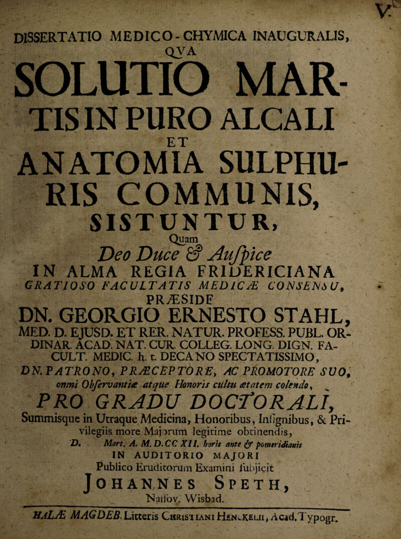 DISSERTATIO MEDICO- CHYMICA INAUGURALIS, - „QVA . SOLUTIO MAR- tls in furo ALCALI ET ANATOMIA SULPHU¬ RIS COMMUNIS, SISTUNTUR, Quam Deo Duce & Aufpce IN ALMA REGIA FRIDERICIANA GRATIOSO FACULTATIS MEDICA CONSENSU, PR/ESIDF DN. GEORGIO ERNESTO STAHL, MED. D. EJUSD. ET RER. NATUR. PROFESS. PUBL. OR- DINAR. ACAD. NAT. CUR. COLLEG. LONG. DIGN. FA- CULT. MEDIC. h. t. DECANO SPECTATISSIMO, DN. PATRONO, PRACEPTORE, AC PRO MOTORE SUO, omni Obferv antias atque Honoris cultu astat em colendo, PRO GRADU DOCTORALI, Summisque in Utraque Medicina, Honoribus, In! ignibus, & Pri¬ vilegiis more Majorum legitime obtinendis, D. Mart. A. M. D.CC XII. horis ante & ponw idianis IN AUDITORIO MAJORI Publico Eruditorum Examini liibjicit JOHANNES SPETH, Natio v. Wisbad. HaLAi MAGDEB. Litteris Christiani Hen^kelii, Acad/Typogr.