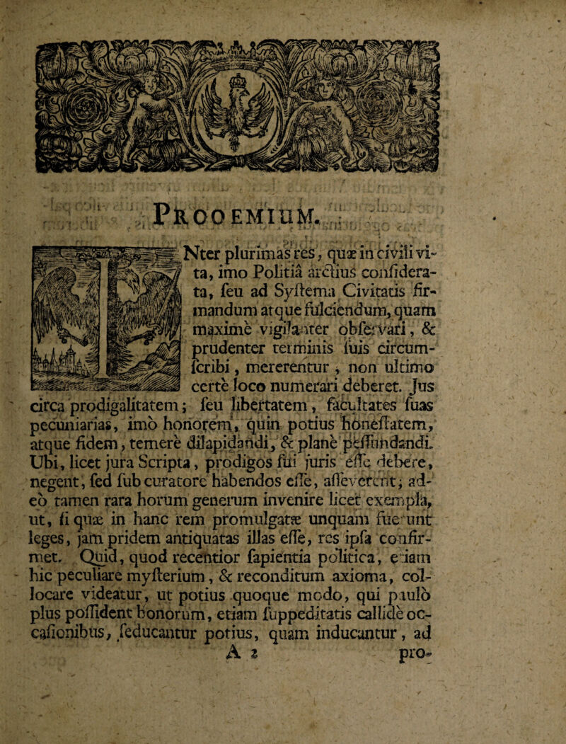 PkOOEMIUM. a f liJb WW.fUi . *ivi . i Nter plurimas tres, quae in civili vi¬ ta, imo Politia arctius confidcra- ta, feu ad Syftema Civitatis fir¬ mandum at que fulciendum, quam maxime vigilanter ohfervari, & prudenter terminis luis circum- fcribi, mererentur , non ultimo ap|P^aBB|0pp|Ki certe loco numerari deberet. Jus circa prodigalitatem; feu libertatem, facultates fuas pecuniarias, imo honorem, quin potius honeftarem, atque fidem , temere dilapidandi, &: plane peffiindandL Ubi, licet jura Scripta, prodigos fiii furis eifc debere, negent, fed fubcuratore habendos die, aflevcrcnt, ad¬ eo tamen rara horum generum invenire licet exempla, ut , fi quae in hanc rem promulgata unquam foe unt leges, jam pridem antiquatas illas efie, res ipfa confir¬ met. Quid, quod receptior fapientia politica, e iatn hic peculiare myfterium, & reconditum axioma, col¬ locare videatur, ut potius quoque modo, qui paulo plus poffident honorum, etiam luppeditatis callide oc- cafionibus, feducantur potius, quam inducantur, ad A a pro»