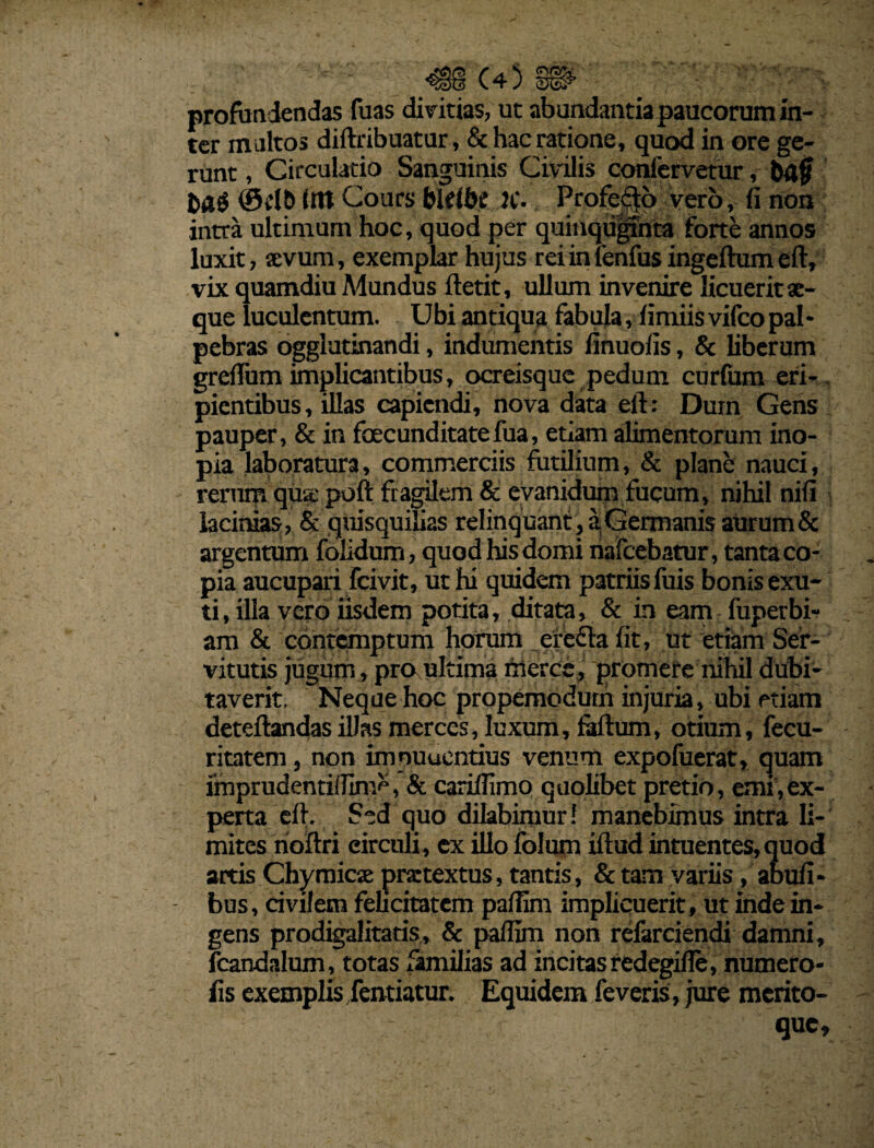 profundendas fuas divitias, ut ab undantia paucorum in¬ ter maltos diftribuatur, & hac ratione, quod in ore ge¬ runt, Circulatio Sanguinis Civilis confervetur, bajj tm Cours bklhc K- Profero vero, fi non intra ultimum hoc, quod per quinqrijphta forte annos luxit, sevum, exemplar hujus rei in lenfus ingeftum efly vix quamdiu Mundus ftetit, ullum invenire licuerit ae¬ que luculentum. Ubi antiqua fabula, fimiis vifco pal * pebras ogglutinandi, indumentis finuofis, & liberum grefium implicantibus, ocreisque pedum curium eri¬ pientibus, illas capiendi, nova data eft: Dum Gens pauper, & in foecunditatefua, etiam alimentorum ino¬ pia laboratura, commerciis futilium, & plane nauci, rerum qua; poft fragilem & evanidum fucum, nihil nifi lacinias, & quisquilias relinquant , a Germanis aurum & argentum folidum, quod his domi nafcebatur, tanta co¬ pia aucupari Fcivit, ut hi quidem patriis fuis bonis exu¬ ti, illa vero iisdem potita, ditata, & in eam fuperbi- am & contemptum horum ^erefla fit, ut etiam Ser¬ vitutis jugum, pro ultima fnerce, promere nihil dubi¬ taverit. Neque hoc propemodurh injuria, ubi etiam deteftandas ilJas merces, luxum, faftum, otium, fecu- ritatem, non imnuuentius venum expofuerat, quam imprudentiflim'', & carillimo quolibet pretio, emi,ex¬ perta elf. Sed quo dilabiruur! manebimus intra li¬ mites rioftri circuli, ex illo folum iftud intuentes,quod artis Chymicse praetextus, tantis, & tam variis, abufi- bus, civilem felicitatem pafiim implicuerit, ut inde in¬ gens prodigalitatis, & pafiim non refarciendi damni, fcandalum, totas familias ad incitas redegifie, numero- fis exemplis fentiatur. Equidem feveris, jure merito- que.