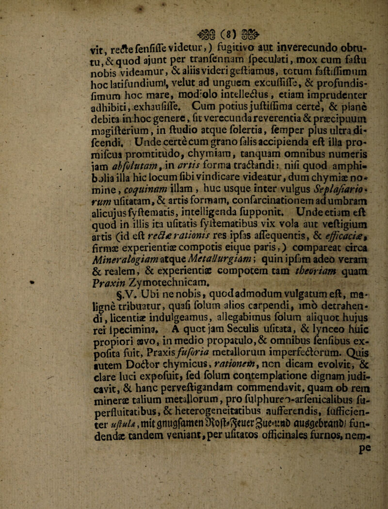 vit, reite fenfiffe videtur,) fugitivo aut inverecundo obtu¬ tu, & quod ajunt per tranfennam fpeculati, mox cum faftu nobis videamur, & aliis videri geftiamus, totum faftiffiroum hoclatifundium*, velut ad unguem excuffifle, & profundis- fimum hoc mare, modiolo intellectus, etiam imprudenter adhibiti, exhaufifle* Cum potius juftiffim a certd, & piane debita in hoc genere, fit verecunda reverentia & praecipuum magifterium, in ftudio aeque folertia, femper plus ultra di* fcendi, Unde certe cum grano filis accipienda eft illa pro- mifcua promtitudo, chymiam, canquam omnibus numeris jam ab fututam, in artis forma cra&andh nifi quod amphi¬ bolia illa hic locum fibi vindicare videatur, dum chymiae no¬ mine , coquinam illam , huc usque inter vulgus Seplajiario• rum ufitatam, & artis formam, confircinationem adumbrant alicujusfyftematis, intelligenda fupponit* Unde etiam eft quod in illis ita ufitatis fyilematibus vix vola aut veftigium artis (id eft reBa rationis res ipfas aflequentis, & efficacia % firmae experientiae compotis eique paris,) compareat circa Miner alogiam atque MetaUurgiam; quin ipfim adeo veram & realem, & experientiae compotem tam theoriam quam Praxin Zymotechnicam* §.V* Ubi ne nobis, quod admodum vulgatum eft, ma¬ ligne tribuatur, qu3fi folum alios carpendi, imb detrahen¬ di, licentiae indulgeamus, allegabimus folum aliquot hujus rei lpecimina, A quot jam Seculis ufitata, & lynceo huic propiori asvo, in medio propatulo,& omnibus fenfibus ex- pofita fuit, Praxisfufhria metallorum imperfectorum. Quis tutem Docftor chymicus, rationem, nen dicam evolvit, & clare luci expofuit, fed folum contemplatione dignam judi¬ cavit, & hanc perveftigandam commendavit, quam ob rem minerae talium metallorum, pro fulphureo-arfenicalibus fu- perfluitatlbus,&heterogeneitatibus sufferendis, Sufficien¬ ter ^^,mitgnu9famen9ioft^^^3ue^uttt) autfflebran&i fun¬ dendae tandem veniant, per ufitatos officinales furnos, nem- pe