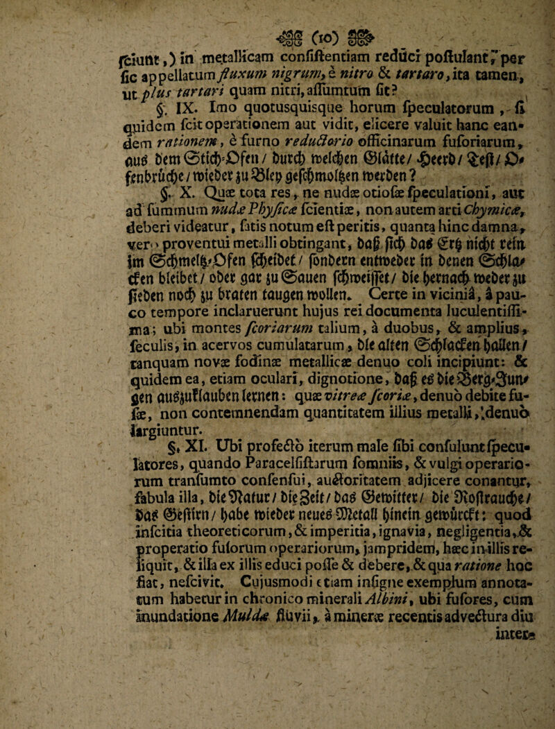 I5§^ ffclutlt,) in metallicam confiftentiam redticr poflulantr per fic appellatum fluxum nigrum, e nitro & tartaro, ita tamen, wtplus tartari quam nitri,affiimtutn fit? §. IX. Imo quotusquisque horum fpeculatorum ,-fi qpidcm fcit operationem aut vidit, elicere valuit hanc ean¬ dem rationem, e furno reduftario officinarum fuforiarum, au$ Dem / 6utd) melc&en ©iafte/ dpeerl)/ §e|J/ £>* fenbrfic&e i mieDet ju gefcfjmoifcen merDen ? §. X. Quae tota res, ne nudae otiofe fpeculationi, aut ad fumrnum nudae Fbyflcx fcientiae, non autem arti chymicae, deberi videatur, fatis notum eft peritis, quanta hinc damna , ver<> proventui metalli obtingant, Dag fic?) Da$ nid&t Ceta im @d&me(^Ofen fefjciDet/ fonDecn entmebet in Denen (SdSjla* cfen bleibet/ obet gat $u@auen fdfjroeifiet/ Die bmiadb mbtx ju peben nocf> ju braten taugen mollen* Certe in vicinii, a pau¬ co tempore inclaruerunt hujus rei documenta lucuJentiffi- ma; ubi montes fcoriarum talium, a duobus, & amplius, feculis, in acervos cumulatarum , blealteri@$facfenbaflen/ tanquam novae fodinae metallicae denuo coli incipiunt: & quidem ea, etiam oculari, dignotione, Da£e^Die®etg^3un^ fien au^ufiauben letnen: quae vitreae fcoriae, denuo debite fu- fx, non contemnendam quantitatem illius metalli,Idenuo largiuntur. §♦ XI. Ubi profe&b iterum male fibi confuluntipecu» latores, quando Paracelfifhrum fomniis, & vulgi operario¬ rum tranfumto confenfui, auftoritatem adjicere conamijr* fabula illa, Die 9tafur/ Dte3eit/Da^ &ett>itta/ Die SKoflraud&e/ m ©fefiiw/ l>abe mieDet neue^ SKetali ^fncin gewurcft: quod infcitia theoreticorum,& imperitia, ignavia, negligentia,j& properatio fulorum operariorum, jampridem, haec inillis re¬ liquit, &iHa ex illis educi poiTe& deberequa ratione hoc fiat, nefcivit* Cujusmodi etiam infigne exemplum annota¬ tum habetur in chronico minerali Albini, ubi fufores, cum Inundatione MuiaU fluvii,, a miner# recentis adve&ura diu intere