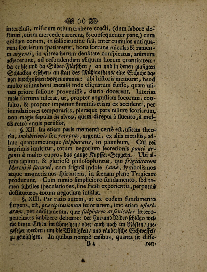 tnterclufi, miferum otium trahere coa£H, (dum labore de- ftituti, etiam mercede carerent# &confequenter pane,) cum quidam eorum, in follicitudine fua, inter cumulos antiqua¬ rum fcoriarum fpatiaretur, bona fortuna miculas & ramen¬ ta argenti t in vitrea harum deniitate confpieatus, animum adjecerunt* ad refundendam aliquam horum quantitatem: ba et tyt un& ba ©Hber^ldtfc^en / an twb in benen glajigten @d>(acfen erfeljen/ an fiatt be$ etne ba* b$n &uc$|tife$en b^enemtaen: ubi hiftoria memorn, haud mulco minus boni metalli inde eliquatum fuifle, quam u(I- tata priore fufione provenifle * diaria docerent, Interim mala fortuna tulerat, ut, propter anguftiam locorum, con- folto, & propter impetumfluminis etiam ex accidenti, per inundationes temporarias, pleraque pars talium fcoriarum, non magis fepulca in alveo# quam direpta a fluento, a mul¬ tis retro annis periiflet, V ^ XII. Ita etiam paris momenti certe eft,ulitaca theoa ria, imbibit tonis feu receptus, argenti, ex aliis metaHrs# ad¬ huc quantumcunque fulpburatis, in plumbum. Cui rei inprimis innititur, totum negotium fecretionis pauci ar¬ genti e multo cupro, gan^e Jfupfer^epflern, Ubi al¬ tum fapiunt, & gloriofe philofophantut, qui frigiditatem Mercurii fatur ni, cum frigidi indole Lunae, fymbolismos atque magnetismos ipirantem^ in fcenam plane Tragicam producunt. Cum nimio fimpliciore fundamento, fed ta-> men fubtiles fpeculationes, fine facili experientia,perpetui deftituturo, totum negotium infiflat, §4 XIII* Par ratio autem, at ex eodem fundamento {urgens, eft,praecipitationum faforiarum, imo etiam uftori- arum, per additamenta, quae fulphureo arfenicales hetcro- geneitates imbibere debeant: bet guenmb 9JMU d)e benen S*$en tm fd&mel|en / ober mtf) noc& im 3ve|ten/itie* gefefcet mxbtn/um bieSDBilbtgfetl/ unb rdubertfebe ©c&tteffel/ ju aetbdttfgW* In quibus nempe cafibus # quanta fic diffe»  B t ' ren»