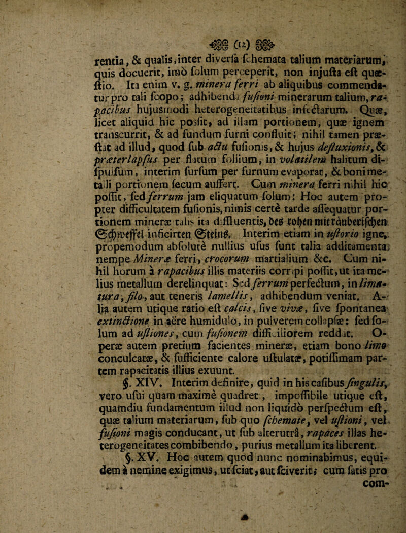 «§§ Cn) ; ■*.> rentia, & qualis,inter diverfa fchemata talium materiarum, quis docuerit, imo fotum perceperit, non injufta eft quae- ftio. Ita enim v, g. miner a ferri ab aliquibus commenda¬ tur pro tali fcopo; adhibenda fufimi minerarum talium, ra~ fracibus hujusmodi heterogeneitatib.us infidarum. Quae, licet aliquid hic posfit, ad illam portionem, quae ignem transcurrit, & ad fundum furni confluit; nihil tamen prae- ftat ad illud, quod fub attu fufionis,& hujus defluxionis,& praeterlapfus per flatum foliium, in volatilem halitum di- ipuifum, interim furfum per furnum evaporat, & boni me¬ ta li portionem fecum aufFert. Cum minera ferri nihil hic poflit, fedferrum jam eliquatum folum: Hoc autem pro¬ pter difficultatem fufionis, nimis certe tarde aflequatur por¬ tionem minerae talis ita diffluentis, ro^enttittrduberifd^en @$n>effel inficirten @tetn& Interim etiam in uflorio igne, propemodum abfolute nullius ufus funt talia additamenta, nempe Miner# ferri, crocorum marcialium &c4 Cum ni¬ hil horum a rapacibus illis materiis corripi poflit,ut ita me¬ lius metallum derelinquat: Sed/>rr#wperfe&um, 'valimA- tura^filo y aut teneris lamellis, adhibendum veniat* A- lia autem utique ratio eft calcis, five vivae, five fpontanea extinftione in aere humidulo, in pulverem colkpfae; fed fo¬ lum ad uftiones, cum fufionem diffLiiiorem reddat. O- perae autem pretium facientes minerae, etiam bono limo conculcatae, & fufficiente calore uftulatae, potiffimam par¬ tem rapacitatis illius exuunt. XIV. Interim definire, quid in hiscafibusfingulis^ vero ufui quam maxime quadret, impoflibile utique eft, quamdiu fundamentum illud non liquido perfpedum eft, quae talium materiarum, fub quo fcbemate} vel uflioni, vel fufioni magis conducant, ut fub alterutra, rapaces illas he- terogeneitates combibendo, purius metallum ita liberent. §. XV. Hoc autem quod nunc nominabimus, equi¬ dem a nemine exigimus, ut fciat, aut fciverit > cum fatis pro com-