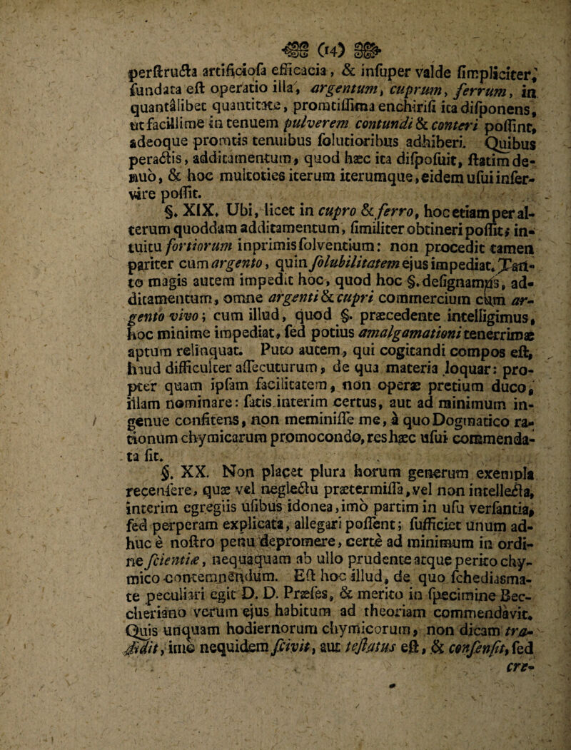 /' * ; r'\' • ’ V (*4) perftrufta artiftoiofa efficacia, & infuper valde flmpliciter^ fundata eft operatio illa', argentum, cuprum, ferrum, in quantsllibec quantitate, proratiflima enchirifi icadifponens, utfacillime in tenuem pulverem contundite, conteri poflint, adeoque promtis temubus follitioribus adhiberi. Quibus pera6lis, additamentum, quod haec ita dilpofuit, ftatimde- mub, & hoc muicoties iterum iterumque,eidemufuiinfer- vire poflit. ! §♦ XIX» Ubi, licet in cupro te ferro, hoc etiam per al¬ terum quoddam additamentum, fimiiiter obtineri poflit,* in- tuitu fortiorum inprimisfolventium: non procedit tamen pariter cum argento, quin folubilitatem ejus impediat* 1f§n« to magis autem impedit hoc, quod hoc §.defignamtfs, ad¬ ditamentum, omne argenti te cupri commercium cdm ar- fento vivo; cum illud, quod §. praecedente intelligimus, oc minime impediat, fed potius amalgamationitenerrimae aptum relinquat. Puto autem , qui cogitandi compos efl* tnud difficulter aflecuturum, de qua materia Joquar: pro¬ pter quam ipfam facilitatem, non operae pretium duco, illam nominare: fatis inierim certus, aut ad minimum in¬ genue confitens, non meminiffe me, i quo Dogmatico ra¬ tionum chymicarum promocondo, res haec ufui commenda¬ ta fit. . , ■ V ^ M-. ■ §. XX. Non placet plura horum generum exempla recenfere, quse vel negleflu pr2etermifia,vel non intellefla, interim egregiis ufibus idonea,imo partimin ufu verfantia, fed perperam explicata, allegari poflent; fufficiet unum ad¬ huc & noftro petiu depromere, certe ad minimum in ordi¬ ne fcienti#, nequaquam ab ullo prudente atque perito chy~ mico contemnendum. Eft hoc illud, de quo fchediasma- te peculiari egit D. D. Pnefes , & merito in fpecimine Bec- cheriano verum ejus habitum ad theoriam commendavit. Quis unquam hodiernorum chymicorum, non dicam tr&- 4Uit> ha© nequiefemfiipth ^ tefatus eft, & confenfit%fed ere* /