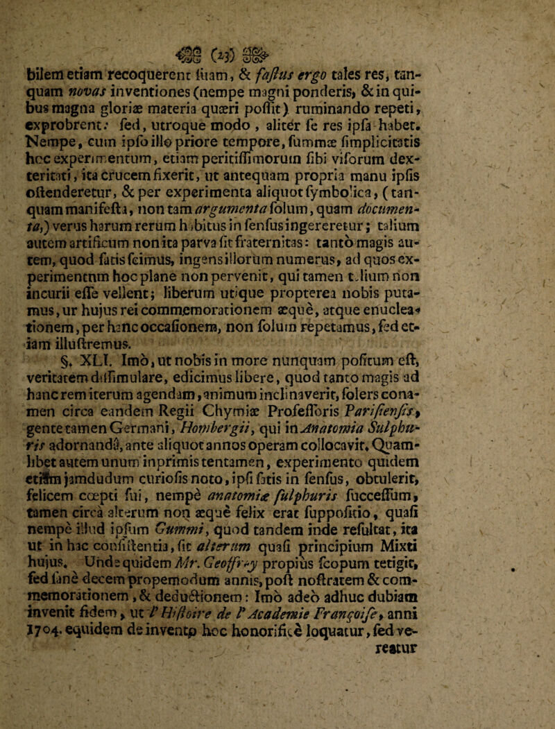 bilem etiam recoquerent litam,1 & faftus ergo tales res, tan- quam novas in ventiones (nempe magni ponderis, & in qui¬ bus magna gloriae materia quaeri poflit) ruminando repeti, exprobrent.* fed, utroque modo , alitefr fe res ipfa habet. Nempe, cutn ipfoillo priore tempore, fummce (implicitatis hoc experimentum, etiam peritiffimorum fibi vifbrum dex¬ teritati, ita crucem fixerit, ut antequam propria manu ipfis oftenderetur, &per experimenta aliquot fymbolica, (tan- quammanifefta, non tam argumenta (dium, quam documen- ta,) verus harum rerum habitus in fenfusingereretur; talium autem artificum non ita parva fit fraternitas: tantbmagis au¬ tem, quod fatis feimus, ingens iliorum numerus, ad quosex- perimentnm hoc plane non pervenit, qui tamen tJiuro non incurii effe vellent; liberum utique propterea nobis puta¬ mus , ur hujus rei commemorationem aeque, atque enuclea* tionem, per hanc occafionem, non folum repetamus, fed et¬ iam illuftremus. §♦ XLI. Imo, ut nobis in more nunquam politum eft, veritatemdufimulare, edicimus libere, quod tanto magis ad hanc rem iterum agendam, animum inclinaverit, folers cona¬ men circa eandem Regii Chymiae Profefloris Varifienjts> gente tamen Germani, Hombergii, qui i nAnatomia Sulphu¬ ris adornanda, ante aliquot annos operam colloca vir* Quam¬ libet autem unum inprimis tentamen, experimento quidem etiSmjsmdudum curiofisnoto,ipfif3tis in fenfus, obtulerit, felicem coepti fui, nempe anatomhe fulphurts fuccefFum, tamen circa alterum non aeque felix erat fuppofitio, quafl nempe illud ipfum Gummi, quod tandem inde refultat, ita ut in hac confiftentia»fit alterum quali principium Mixti hujus* Unde quidem Mr. Geoffrty propius feopum tetigit, fed lane decem propemodum annis, poft noflratem & com¬ memorationem ,& deduftionem: Imo adeo adhuc dubiam invenit fidero, Hifioire de r Ac ademte Franqoife, anni 1704. equidem deinventp hoe honorifice loquatur, fed ve¬ reatur