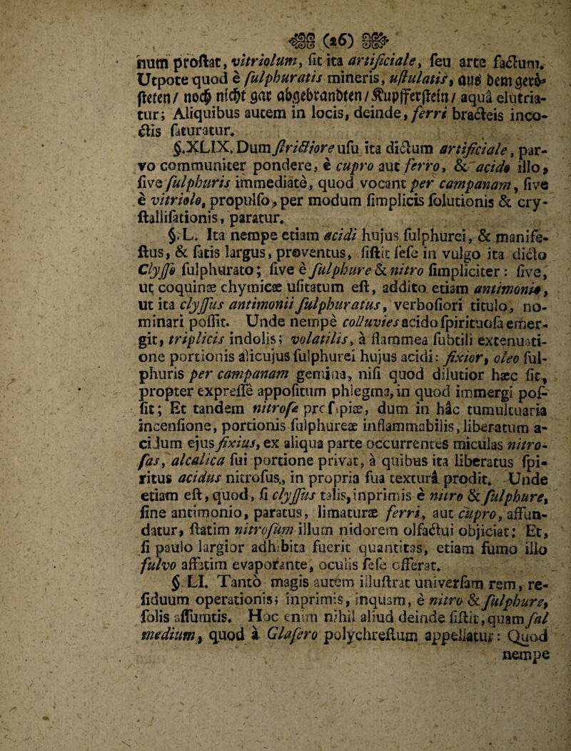 (%€> m> hum proftac, vitrhlum> fic ita artificiale, feu arte fa&um* Utpote quod e fulphuratis mineris, uflulatif> aug bem geta* ftitett/ m><$ gac a&^ebtanbten/^upjferjtetn/ aqua elutria¬ tur; Aliquibus autem in locis, deinde, ferri bra&eis inco¬ ctis faturatur* §,XL1X* Dum ftri&iore ufu ita di&um artificiale, par¬ vo communiter pondere, e cupro aut ferro, acido illo» fi ve fulphuris immediate, quod vocant per campanani , live e vitri&lo, propulfo»per modum fimplicis folutionis & cry- ftaliifationis, paratur* §.L, Ita nempe etiam acidi hujus fiilphurei, & manife- ftus, & fatis largus, proventus, fiftk fefe in vulgo ita dicio Clyjjh fulphurato; live e fulphureSx. nitro fimpliciter: live, ut coquinae chymicae ufitatum eft, addito etiam antimoni§, Ut ita clyjfus antimonti fulphuratus, verbaliori titulo, no¬ minari poflit. Unde 'nempe colluvies acido fpirituola emer¬ git, triplicis indolis; volatilis, a flammea fubtili extenuati¬ one portionis alicuius fuiphurel hujus acidi: fixior, oleo ful¬ phuris per campanam gemina, nili quod dilutior haec fitf propter exprdfe appofitum phlegma, in quod immergi pof- fit; Et tandem nitrofeprcfpiae, dum in Mc tumultuaria incenfione, portionis fulphureae inflammi2bilis,liberacum a- ci Jum ejus fixius> ex aliqua parte occurrentes miculas nitro- fas, alcalica fui portione privat, a quibus ita liberatus fpi- ritus acidus nkrofus., in propri3 fua texturi prodit* Unde etiam eft, quod, fi clyjfus talis, inprimis e nitro & fulphure% fine antimonio, paratus, limaturas ferri, aut cupro, affun¬ datur, ftatim nitrofum illum nidorem olfaCtui objiciat: Et, fi paulo largior adhibita fuerit quantitas, etiam fumo illo fulvo affatim evaporante, oculis ficfe offerat* § LI* Tanto magis autem iiluftrat univerfam rem, re- fiduum operationis; inprimis, inquam, e nitro & fulphur e, folis sflumtis* Hoc enim nihil aliud deinde fiftir, quam fal medium, quod 1 Glafero polychreflum appellatur: Quod nempe