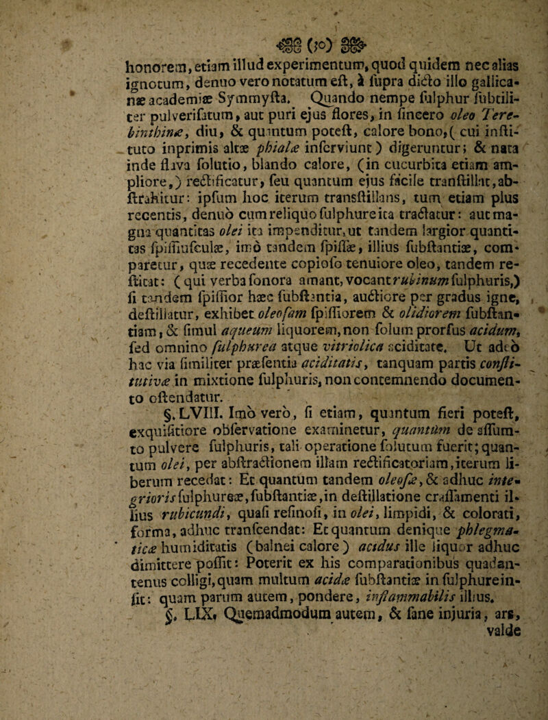 *$§§ 0°) honorem, etiam illud experimentum, quod quidem nec alias ignotum, denuo vero notatum eft, & fupra dido illo gallica- naeacademiae Symmyfta» Quando nempe lulphur fubtiii- ter pulverifatum, aut puri ejus flores, in fincero oleo Tere¬ binthina, diu, & quintum poeeft, calore bono,( cui infli- tuto inprimis altae phialae inferviunt) digeruntur; & nata inde flava folutio, blando calore, (in cucurbita etiam am¬ pliore,) redificatur, feu quantum ejus facile tranftilht,ab- ftrakitur : ipfum hoc iterum transftillans, tum etiam plus recentis, denuo cum reliquo fulphure ita tradatur: auc ma¬ gna quantitas olei ita impenditur, ut tandem largior quanti¬ tas fpiffiufcute, imo tandem fpiflfe, illius fubflantis, com* paretur, quse recedente copiofo tenuiore oleo, tandem re¬ dicat: ( qui verba fonora amant, vocant fulphuris,) fi tandem fpiffior haec fiibftantia, au&iore per gradus igne, defiiilatur, exhibet oleofam fpiffiorem & olidiorem fubftan- tiam, & fnnui aqueum liquorem, non folum prorfus acidum% fed omnino fulphurea atque vitriolica fxiditate. Ut adeo hac via funi liter praefemia ariditatis, tanquam partis confli- tutivae in mixtione fulphuris, non contemnendo documen¬ to oftendatur. - ^ ‘ '' ’ ’r *. • ■ t §♦ LVI1I. Imbvero, fi etiam, quantum fieri poteft, exquifitiore obfervatione examinetur, quantam de sfliim- to pulvere fulphuris, tali operatione falutum fuerit;quan¬ tum olei, per abftradionem illam redificatpriam,iterum li¬ berum recedat: Et quantum tandem oleofe,(k adhuc ime- ^r/orij*fulphure2e,fubftantise,in deftillatione craflamenti il¬ lius rubicundi, quali refinofi, in olei, limpidi, & colorati, forma, adhuc tranfeendat: Ecquanturn denique phlegma* ' tic£ hunuditatis (balnei calore ) acidus ille liquor adhuc dimittere poflit: Poterit ex his comparationibus quadsn- tenus colligi,quam multum acidae fubftanti® infulphurein- fit: quam parum autem, pondere, inflammabitis illius* UKf Quemadmodum autem, & fane injuria, arg, valde