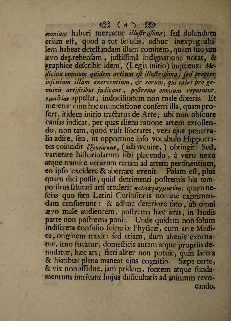 (41 §§& amnium haberi mereatur illuflriffima-, fed dolendum etiam eft, quod a tot feculis, adhuc inexpugnabi¬ lem habeat deteftandam illam comitem, quam luo jam aevo deprehenlam , juftiffima indignatione notat, 8c graphice defcribit idem, (Legis initio) inquiens: Me¬ dicina omnium quidem artium eji illuflriljma; fed propter infcitiam illam exercentium, & eorum, qui tales pro ge- nuinif artificibus judicant, poflrema omnium reputatur. AfiaSiun appellat; indocilitatem non male dixeris. Et meretur cum hac enuntiatione conferri illa, quam pro¬ fert , itidem initio tra&atus de Arte; ubi non obfcure caulas indicat, per quas aliena ratione artem extollen¬ do , non tam, quod vult Ifocrates, vera ejus penetra¬ lia adire, feu, ut opportune ipfo vocabulo Hippocra¬ tes coincidit (adinvenire, ) obtingit: Sed, varietate hiftoriolarum libi placendo, a vero nexu atque tramite verarum rerum ad artem pertinentium, eo ipfo excidere & aberrare evenit. Palam eft, plus quam dici poffit, quid detrimenti poftremis his tem¬ poribus faiutari arti attulerit wo\vnzctypotrvvr, quam ne- fcias quo fato Latini Curibfitatis nomine exprimen¬ dam cenfuerunt: & adhuc deteriore fato, ab omni aevo male audientem, poflrema haec aetas, in laudis parte non poflrema ponit. Unde quidem non folum indifcreta confulio fcienriae Phyficae, cum arte Medi¬ ca, originem traxit: fed etiam, dum alienis exorna¬ tur, imo fucatur, domefticis autem atque propriis de¬ nudatur, haec ars; fieri aliter non potuit, quin lacera & hiatibus plena maneat ejus cognitio. Saepe certe, & vix nonaflidue, jam pridem, fontem atque funda¬ mentum intricatae hujus difficultatis ad animum revo¬ cando.