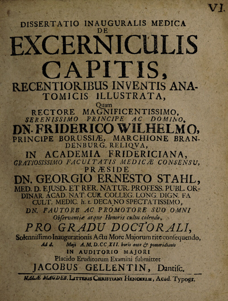 VJ. DISSERTATIO 1NAUGURALIS MEDICA EXCERNICUL CAPITIS, RECENTIORIBUS INVENTIS ANA¬ TOMICIS ILLUSTRATA, Quam RECTORE MAGNIFICENTISSIMO, SERENISSIMO PRINCIPE AC DOMINO* dnfriderico wilhelmo, PRINCIPE BORUSSI/E, MARCHIONE BRAN- DENBURG. RELIQVA, IN ACADEMIA FRIDERICIANA, GRATIOSISSIMO FACULTATIS MEDICAE CONSENSU, P R JfL SIDE DN. GEOR.GIO ERNESTO STAHL, MED. D. EJUSD. ET RER. NATUR. PRQFESS. PUBL. OR- DINAR. ACAD. NAT. CUR. COLLEG. LONG. DIGN. FA CULT. MEDIC. h. t. DECANO SPECTATISSIMO, DN. FAUTORE AC PROMOTORE SUO OMNI Obfervanti<e atque Honoris cultu colendo, PRO GRADU DOCTORALI, Soknnillimo Inaugurationis Aclu More Majorum rite coniequendo, Ad d. Maji A.M.D.CC XII. baris ante & pomtridiams IN AUDITORIO MAJORI Placido Eruditorum Examini fubmittet JACOBUS* GELLENTIN, Dantifc. MAGDEB. Litteris Christiani Henckfxxi , Acad. Typogtf*