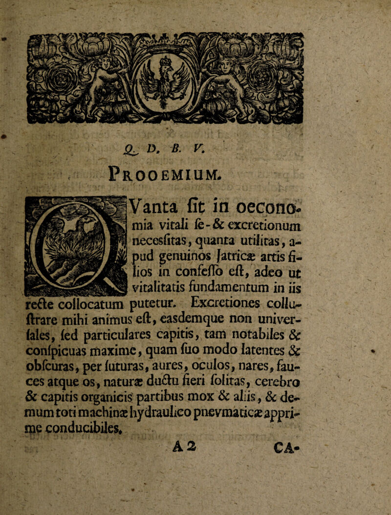 D. K Prooemium* : - ~ t' ' ' ■ V  ‘ • |S - anta fit in oecono¬ mia vitali fe-& excretionum necesfitas, quanta utilitas, a- pud genuinos fatricae artis fi¬ lios in confeflb eft, adeo ut ___vitalitatis fundamentum in iis refte collocatum putetur. Excretiones collu- ftrare mihi animus eft, easdemque non univer- faies, fed particulares capitis, tam notabiles & confpicuas maxime, quam fuo modo latentes 3c obfcuras, per futuras, aures, oculos, nares, fau¬ ces atque os, naturae du£hi fieri fblitas, cerebro & capitis organicis partibus mox & aliis, & de¬ mum toti machina hydraubco pnevmaticjeappri¬ me conducibiles, A2 CA-