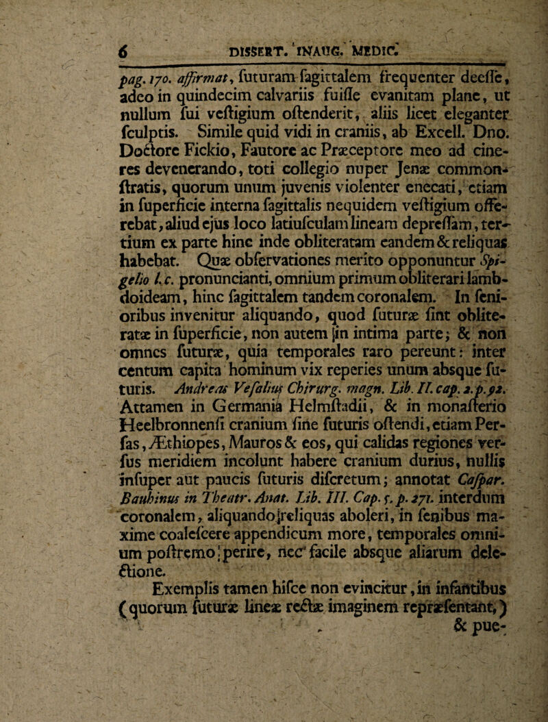 pag.170. affirmat, futuram fagittalem frequenter deelle, adeo in quindecim calvariis fu ille evanitam plane, ut nullum lui vcftigium offenderit, aliis licet eleganter fculptis. ' Simile quid vidi in craniis, ab Excell. Dno. Do&orc Fickio, Fautore ac Praeceptore meo ad cine¬ res devenerando, toti collegio nuper Jenae common* Uratis, quorum unum juvenis violenter enecati, etiam in fuperneie interna fagittalis nequidem veftigium offe¬ rebat, aliud ejus loco latiufculam lineam depreffam , ter¬ tium ex parte hine inde obliteratam eandem & reliquas habebat. Quae obfervationes merito opponuntur Spi- gelio l.c. pronuncianti, omnium primum obliterari lamb¬ doideam , hinc fagittalem tandem coronalem. In fem¬ oribus invenitur aliquando, quod futurae fint oblite- ratae in fuperficie, non autem [in intima parte; & flori omnes futurae, quia temporales raro pereunt: inter centum capita hominum vix reperies unum absque fu¬ turis. Andreai Vefalnp Chirttrg. magn. Lib. II. cap. z.p.pz. Attamen in Germania Helmfhtdii, & in monafterio Heelbronnenfi cranium fine futuris offendi, etiam Per- fas ,yEthiopes, Mauros & eos, qui calidas regiones rer- fus meridiem incolunt habere cranium durius, nullis infuper aut paucis futuris diferetum; annotat Cafpar. Bauhinus in Tbeatr. Anat. Lib. III. Cap. f. p. 271. interdum coronalem, aliquandojrdiquas aboleri, in fenibus ma¬ xime coalefeere appendicum more, temporales omni¬ um poftrcmojperire, nec' facile absque aliarum delc- ftione. ■■ ' i Exemplis tamen hifce non evincitur, in infantibus (quorum futurx lines re£be imaginem repraefentant,) 1 : : . & pue-