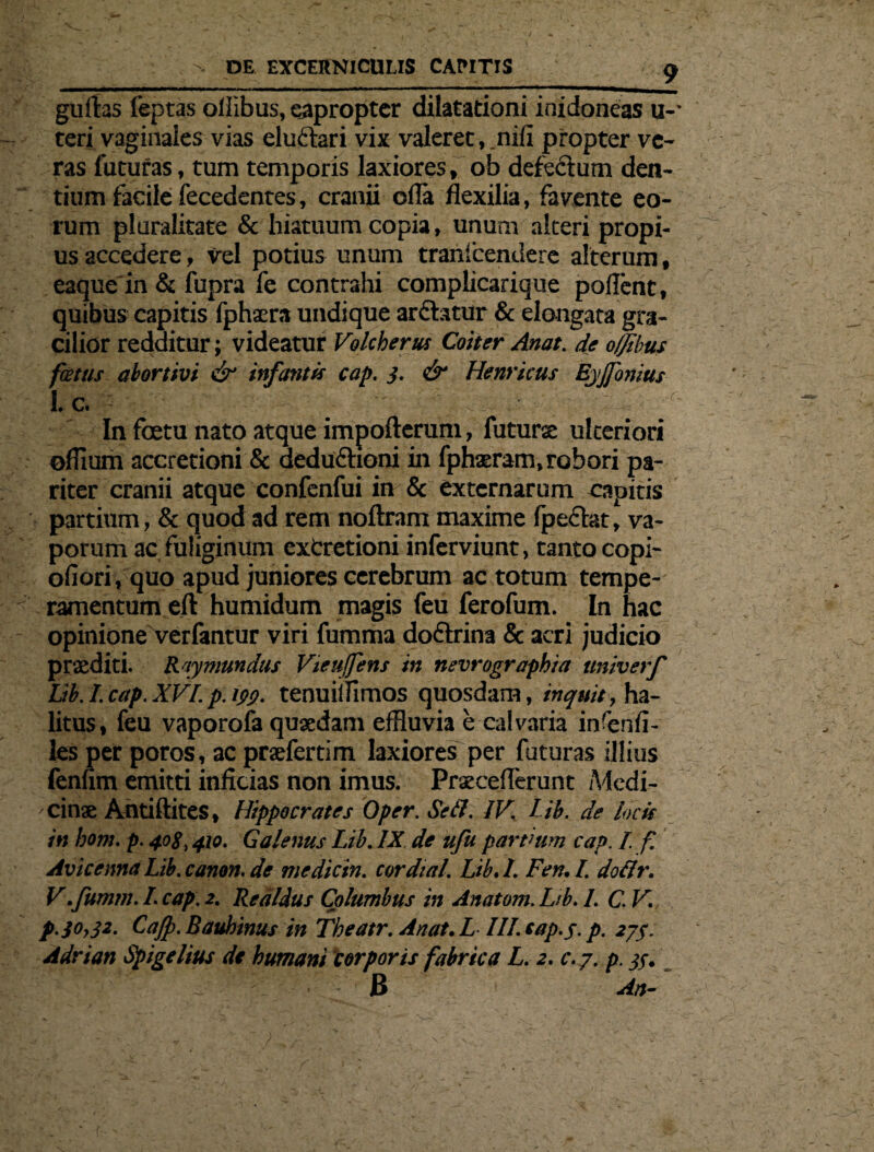 guftas fepras oliibus, eapropter dilatationi inidoneas u-- teri vaginales vias eluclari vix valeret, .nili propter ve¬ ras futuras, tum temporis laxiores, ob defectum den¬ tium facile fecedentes, cranii olla flexilia, favente eo¬ rum pluralitate & hiatuum copia, unum alteri propi¬ us accedere, vel potius unum tranlcendere alterum, eaque in & fupra fe contrahi complicarique pollent, quibus capitis fphaera undique ar&atur & elongata gra¬ cilior redditur; videatur Velcherus Coiter Anat. de offibus fcetus abortivi & infantis cap. 3. & Henricus EjJfonius 1. c. In foetu nato atque impofterum, futura ulteriori oflium accretioni & deduftioni in fphaeram, robori pa¬ riter cranii atque confenfui in & externarum capitis partium, & quod ad rem noftram maxime fpectet, va¬ porum ac fuliginum exCretioni inferviunt, tanto copi- oliori, quo apud juniores cerebrum ac totum tempe¬ ramentum eft humidum magis feu ferofum. In hac opinione verfantur viri fumma doftrina & acri judicio praediti. Raymundus Vieuffens in nevrographia univerf lib.I.cap.XVI.p.ipy. tenuiilimos quosdam, inquit, ha¬ litus , feu vaporofa quaedam effluvia e calvaria inrenli- les per poros, ac praefertim laxiores per futuras illius fenlim emitti inficias non imus. Praeceflerunt Medi¬ cinae Ailtiftites, Hippocrates Oper. Se fi. IV. Lib. de locis in hom. p. 408,410. Galenus Lib. IX de ufu partium cap. I. f. AvicennaLib.canon.de medicin. cordial. Lib.l. Fen.L dofir. V.fumm. I. cap. 2. Realdus Columbus in Anatoni. Lib. 1. C. V. p. 30,32. CaJp.Baubinus in Tkeatr. Anat. L III. cap. 3. p. 2/3. Adrian Spigelius de humani corporis fabrica L. 2. c.j. p. 33. B An-