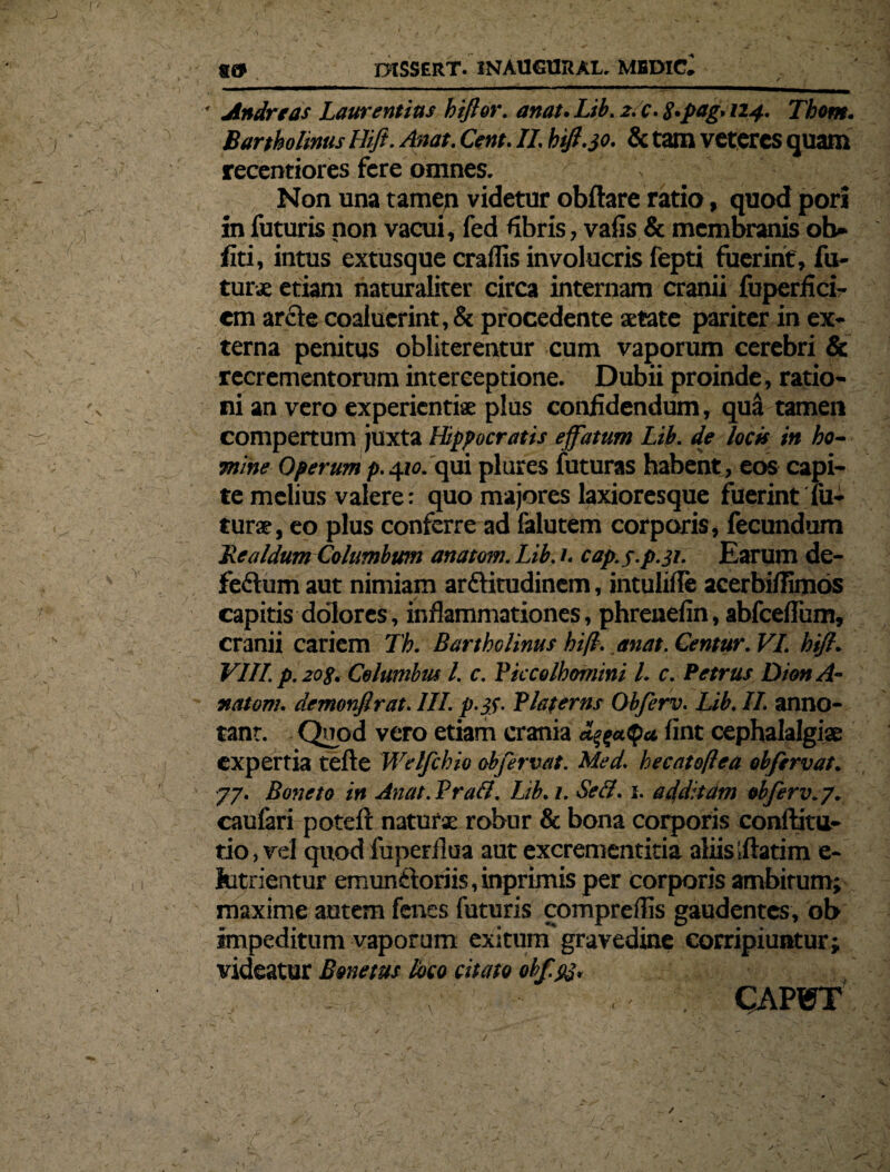 • Andre as Laurentius hiflor. an ut. Lib. 2.c.3.pag, 124. Tbom. Bartholinus Hifl. Astat. Cent. II. hifl.30. & tam veteres quam recentiores fere omnes. > Non una tamen videtur obftare ratio, quod pori in futuris non vacui, fed fibris, vafis& membranis ob- liti, intus extusque craflis involucris fepti fuerint, fu¬ tura: etiam naturaliter circa internam cranii fuperfici- em arcle coaluerint, & procedente aetate pariter in ex¬ terna penitus obliterentur cum vaporum cerebri & recrementorum interceptione. Dubii proinde, ratio¬ ni an vero experientiae plus confidendum, qu& tamen compertum juxta Hippocratis effatum Lib. de locis in ho¬ mine Operum p.^10. qui plures futuras habent , eos capi¬ te melius valere: quo majores laxioresque fuerint fu¬ turae, eo plus conferre ad falutem corporis, fecundum Lea/dum Columbum anatoni. Lib. 1. cap.f.p.31. Earum de- fe&um aut nimiam arflitudinem, intulifle acerbifiimos capitis dolores, inflammationes, phreuefin, abfcefium, cranii cariem Th. Bartholinus hifl. .anat. Centur. VI. hifl. VIII. p. sog. Columbus l. c. Piccolhomini l. c. Petrus Dion A- natom. demonfirat. III. p.tf. Pia ferus Obferv. Lib. II. anno¬ tant. Quod vero etiam crania fint cephalalgiae expertia tefte Welfchio obfervat. Med. hecatoffea obfervat. 77. Boneto in Anat. Prati. Lib. 1. SeS. 1. additam obferv.p. caufari poteft naturae robur & bona corporis conftitu- tio,vel quod fuperflua aut excrementitia aliisiftatim e- lutrientur emunftoriis, inprimis per corporis ambitum; maxime autem fenes futuris comprefiis gaudentes, ob impeditum vaporum exitum gravedine corripiuntur; videatur Bmetus loco citato offpj, CAP1PT