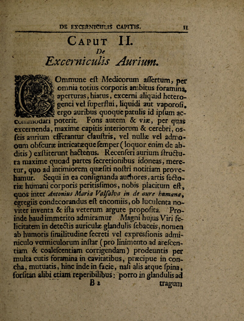 Gaput II. De Excerniculis Aurium. Ommune cft Medicorum aflertum, per omnia totius corporis ambitus foramina, aperturas, hiatus, excerni aliquid hetero- genei vel luperflui, liquidi aut vaporofi, _ _ ergo auribus quoque patulis id ipfum ac¬ commodari poterit. Fons autem & viae, per quas excernenda, maxime capitis interiorum & cerebri, os- feis aurium efferantur cJauftris, vel nullae vel adruo- oum obfcurae intricataeque femper (loquor enim de ab¬ ditis ) exftiterunt ha&enus. Recenferi aurium flruflu- ra maxime quoad partes fecretionibus idoneas, mere¬ tur, quo ad intimiorem quaefiti noftri notitiam prove¬ hamur. Sequi in ea confignanda aufhores, artis feflo- ri® humani corporis peritisfimos, nobis placitum eft, quos inter Antonim Maria Valfalva in de aure humana, egregiis condecorandus eft encomiis,ob luculenta no- viter inventa & ifta veterum argute propofita. Pro¬ inde haud immerito admiramur Magni hujus Viri fe¬ licitatem in dete&is auriculae glandulis febaceis, nomen ab humoris fimilitudine fecrcti vel expresfionis admi¬ niculo vermiculorum inftar (pro linimento ad arefeen- tiam & coalefcentiam corrigendam) prodeuntis per multa cutis foramina in cavitatibus, praecipue in con¬ cha , mutuatis, hinc inde in Facie, nan alis atque fpina, forfitan alibi etiam reperibilibus: porro in glandulis ad B a traguni