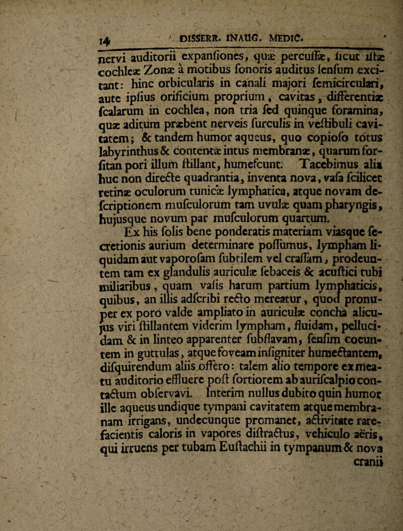 nervi auditorii expanfiones, quae percufls, iicut lftx cochleae Zonae a motibus fonoris auditus lenfum exci¬ tant: hinc orbicularis in canali majori femicirculari, aute ipfius orificium proprium , cavitas, difFercntix fcalarum in cochlea, non tria fed quinque foramina, quae aditum praebent nerveis furculis in veflibuli cavi¬ tatem ; & tandem humor aqueus, quo copiofo totus labyrinthus & contentae intus membranae, quarum for- fitan pori illum flillant, humefcunt.' Tacebimus alia huc non direfte quadrantia, inventa nova, vafa fcilicet retinx oculorum tunicae lymphatica, atque novam de- fcriptionem mufculorum tam uvulx quam pharyngis, hujusque novum par mufculorum quartum. i Ex his folis bene ponderatis materiam viasque fe- cretionis aurium determinare poflumus, lympham li¬ quidam aut vaporofam fubtilem vel craflam, prodeun¬ tem tam ex glandulis auriculae febaceis & acuftici tubi miliaribus, quam vafis harum partium lymphaticis, quibus, an illis adfcribi refto mereatur, quod pronu- per ex poro valde ampliato in auriculx concha alicu¬ las viri ftillantem viderim lympham, fluidam, pelluci¬ dam & in linteo apparenter fubflavam, fenflm coeun¬ tem in guttulas, atque foveam infigniter hurae&antem, difquirendum aliis offero: talem alio tempore ex mea¬ tu auditorio effluere pofl: fortiorem ab aurifealpio con- taftum obfervavi. lnterim nullus dubito quin humor ille aqueus undique tympani cavitatem atque membra¬ nam irrigans, undecunque premanet, adtivitate rare¬ facientis caloris in vapores diftraftus, vehiculo aeris, qui irruens per tubam Euftachii in tympanum& nova : ;: cranii