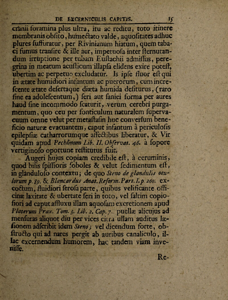 cranii foramina plus ultra, itu ac reditu, toto itinere membranis oblito, humc&ato valde, aquolitates adhuc plures fuffuratur, per Rivinianum hiatum, quem taba¬ ci fumus tranlire & ille aer, impetuofa inter llemutan- dum irrtiptione per tubam Euftachii admiflus, pere¬ grina in meatum acullicum illapfa elidens exire potefl, ubertim ac perpetuo excludatur. Is ipfe fluor eft qui in aetate humidiori infantum ac puerorum, cum incre- fcente aetate defertaque diaeta humida deliturus, (raro fine ea adolefcentum,) feri aut faniei forma per aures haud line incommodo fcaturit, verum cerebri purga¬ mentum , quo ceu per fonticulum naturalem fuperva- cuum omne velut per metaftafin huc converlum bene¬ ficio natur* evacuantem, caput infantum a periculolis epilepliae catharrorumque alleftibus liberatur, & Vir quidam apud Pechlmtm Lib. II. Obfervat. 46. a fopore vertiginofo oportune rellitutus fuit. Augeri hujus copiam credibile eft, ii ceruminis, quod bilis fpillioris foboles & velut fedimentum elt, in glandulofo contextu; de quo Steno de glandulis ocu¬ lorum p.gp. & Blancardus Anat. Reform. Pan. I. p 260. ex- coftum, fluidiori ferofa parte, quibus velificante offi¬ cinae laxitate & ubertate feri in toto, vel faltim copio- fiori ad caput affluxu illam aquofam excretionem apud P laterum Prax. T''om. 3. Lib. 2. Cap. 7.: puellae aiicujus ad menfuras aliquot diu per vices citra ullam auditus lae- fionem adfcribit idem Stem; vel dicendum forte, ob- ftrufto qui ad nares pergit ab auribus canaliculo, il¬ lae excernendum humorem, hac tandem viam ihve-