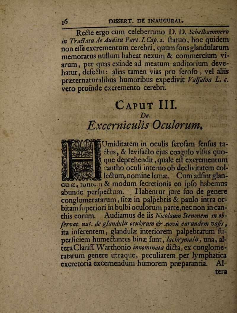 j6 DISSERT. de INAUGURAL. Rette ergo cum celeberrimo D. D. Schelhammero in TraBatu de Auditu Pan. I. Cap. 2. ftatuo, hoc quidem non efle excrementum cerebri, quum fons glandularum memoratus nullum habeat nexum & commercium vi¬ arum , per quas exinde ad meatum auditorium deve¬ hatur, defeftu: alias tamen vias pro ferofo, vel aliis praeternaturalibus humoribus expedivit Valfalm L. c. vero proinde excremento cerebri. Caput III. 1 • De * ■ - Ex cerni culis Oculorum* V . . . . * Umiditatem in oculis ferofam fenfus ta- £lus, & levifaclo ejus coagulo vifus quo¬ que deprehendit, quale eu excrementum cantho oculi interno ob declivitatem col- _le£him, nomine lemae. Cumadfintglan- ouiieVromcm & modum fecretionis eo ipfo habemus abunde perfpe&um. , Habentur jure fuo de genere conglomeratarum, litse in palpebris & paulo intra or¬ bitam fuperiori in bulbi oculorum parte,nec non in can¬ this eorum. Audiamus de iis Nicolaum Stemnem in ob- fervat. nat. de glandula oculorum &^novis earundem vajis, ita inferentem, glandula; interiorem palpebrarum fu- perficiem humcftantes binae funt, lachrymald, una, al¬ tera Clarid! Warthonio innominata di&a, ex conglome¬ ratarum genere utraque, peculiarermper lymphatica excretoria excernendum humorem praeparantia. Al ¬ tera