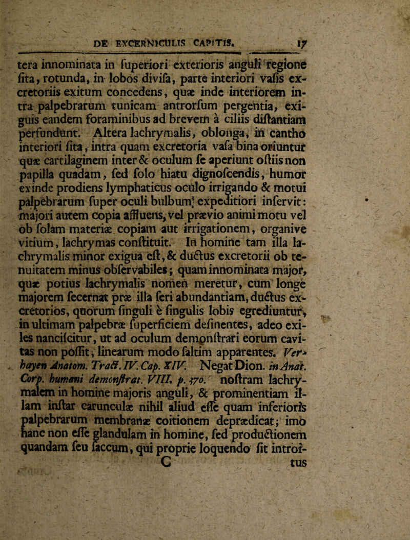 DE EXCERNlCULIR CAPIT». ; , ; fj ■ ■ ' ----r ... ■■ i ■ ——— .-im tera innominata in fuperiori exterioris anguli regione fita, rotunda, in lobos divifa, parte interiori vafis ex¬ cretoriis exitum concedens, quae inde interiorem in¬ tra palpebrarum tunicam antrorfum pergentia, exi¬ guis eandem foraminibus ad brevem a ciliis diftantiam perfundunt. Altera lachrymalis, oblonga, itt cantho interiori fita, intra quam excretoria vafa bina oriuntur quae car tilaginem inter & oculum fe aperiunt oftiis non papilla quadam, fed folo hiatu dignofeendis, humor exinde prodiens lymphaticus ocnlo irrigando & motui palpebrarum fuper oculi bulbum- expeditiori infervit: majori autem copia affluens, vel praevio animi motu vel ob folam materiae copiam aut irrigationem, organive vitium , lachrymas conftituit. In homine tam illa la¬ chrymalis minot exigua eft, & duftus excretorii ob te¬ nuitatem minus obfervabiles; quam innominata major, qux potius lachrymalis nomen meretur , cum longe majorem fecernat prae illa feri abundantiam, duftus ex¬ cretorios, qoorum finguli e fingulis lobis egrediuntur» in ultimam palpebrae fuperficiem definentes, adeo exi¬ les nancilcitur, ut ad oculum dempnftrari eorum cavi¬ tas non pofiit i linearum modo faltim apparentes. Ver* bayen Anatoni. Tra8.IV. Cap. XIV. Negat Dion, in Anat. Corp. humani demonftrat. VIII. p. 170. noftram lachry- malem in homine majoris anguli, & prominentiam il¬ lam inftar carunculae nihil aliud efie quam inferioris palpebrarum membranae coitionem depraedicat; imo hanc non efie glandulam in homine, fed produdionem quandam feu faecum , qui proprie loquendo fit intrbi- G tus