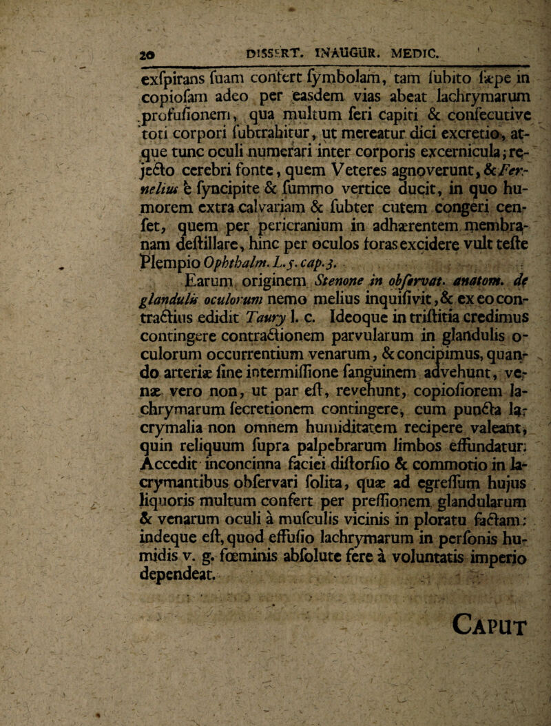 exfpirans fuam confert fymbojam, tam fubito liepe in copiofam adeo per easdem vias abeat lachrymarum profufionem, qua multum feri capiti & confecutive toti corpori fubtrabitur, ut mereatur dici excretio, at¬ que tunc oculi numerari inter corporis excernicula; re- jeCto cerebri fonte, quem Veteres agnoverunt, & Fer- ne litu b fyncipite & fummo vertice ducit, in quo hu¬ morem extra calvariam & fubter cutem congeri cen- fet, quem per pericranium in adherentem membra¬ nam deftillare, hinc per oculos foras excidere vult tefte Plempio Opbtbalm. L.j- cap.3. Earum originem Stenone in obfirvat. anatoni, df glandulis oculorum nemo melius inquifivit,& ex eo con¬ traditis edidit Taury 1. c. Ideoque in triftitia credimus contingere contractionem parvularum in glandulis o- culorum occurrentium venarum, & concipimus, quan¬ do arteris fine intermiffione fanguinem advehunt, ver nae vero non, ut par eft, revehunt, copiofiorem la¬ chrymarum fecretionem contingere* cum punCta lar crymalia non omnem hurniditatem recipere valeant, quin reliquum fupra palpebrarum limbos effundatur; Accedit inconcinna faciei diftorfio & commotio in la- crymantibus obfervari folita, quae ad egreflum hujus . liquoris multum confert per preflionem glandularum Sc venarum oculi a mufculis vicinis in ploratu faCtam; indeque eft, quod effufio lachrymarum in perfbnis hu- midis v. g. fceminis abfolute fere a voluntatis imperjo dependeat, - -  -  >*’ / ... y ' Caput