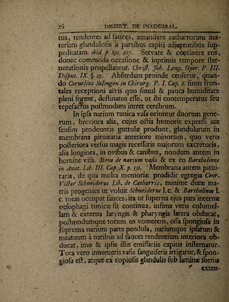 ’6 DKSER’T. m iNfAUGURAL. tus, tendentes ad fauces, amandare catharroruro ma¬ teriam glandulolis a partibus capiti adjacentibus fup- peditatam. md. p. tpi. 207. Servare & cdptinere eos, donec commoda occafione & inprimis tempore fter- nutationis propellantur. Chrifl. Joh. Lang. Qper. P. III. Difput. IX. §.2t>. Abfurdum proinde cenfetur, quan¬ do Cornelius Solingen in Chirurg. P. I. Cap. 6. finus fron¬ tales receptioni aeris quo fimul & pauca humiditate pleni forent, deftinatos efie, ut ibi contemperatus feu tepefactus poftmodum intret cerebrum. In ipfa narium tunica vafa oriuntur duorum gene¬ rum , breviora alia, cujus oftia humoris exprelfi aut fcnfim prodeuntis guttulae produnt, glandularum in membrana pituitaria anteriore minorum, quo vero pofteriora verfus magis recederis majorum excretoria, alia longiora, in ovibus & canibus, nondum autem in homine vife. Stem de narium vafis & ex eo Bartholinus in Anat. Ld\ III. Cap. X. p. fji. Membrana autem pitui¬ taria, de qua multa memoriae prodidit egregia Conr. Vilior Schneiderui Lih. de Catharris, minime durae ma¬ tris progenies ut Voluit Schneiderus I. c. & Bartholinus 1. c. totas occupat fauces, ita ut fuperna ejus pars internae oefophagi tunicae fit continua, infima vero columel¬ lam & externa laryngis & pharyngis latera obducat, poftmodumque totum os vomerem, ofia fpongiofa in fiiprema narium parte pendula, nariumque ipfarum & meatuum a naribus ad fauces tendentium interiora ob¬ ducat , imo & ipfis illis emifiariis' capitis inftematur. Tota vero innumeris vafis fanguiferis irrigatur, & fpon¬ giofa eft, atque ex copiolis glandulis fub laminae forma * exten-