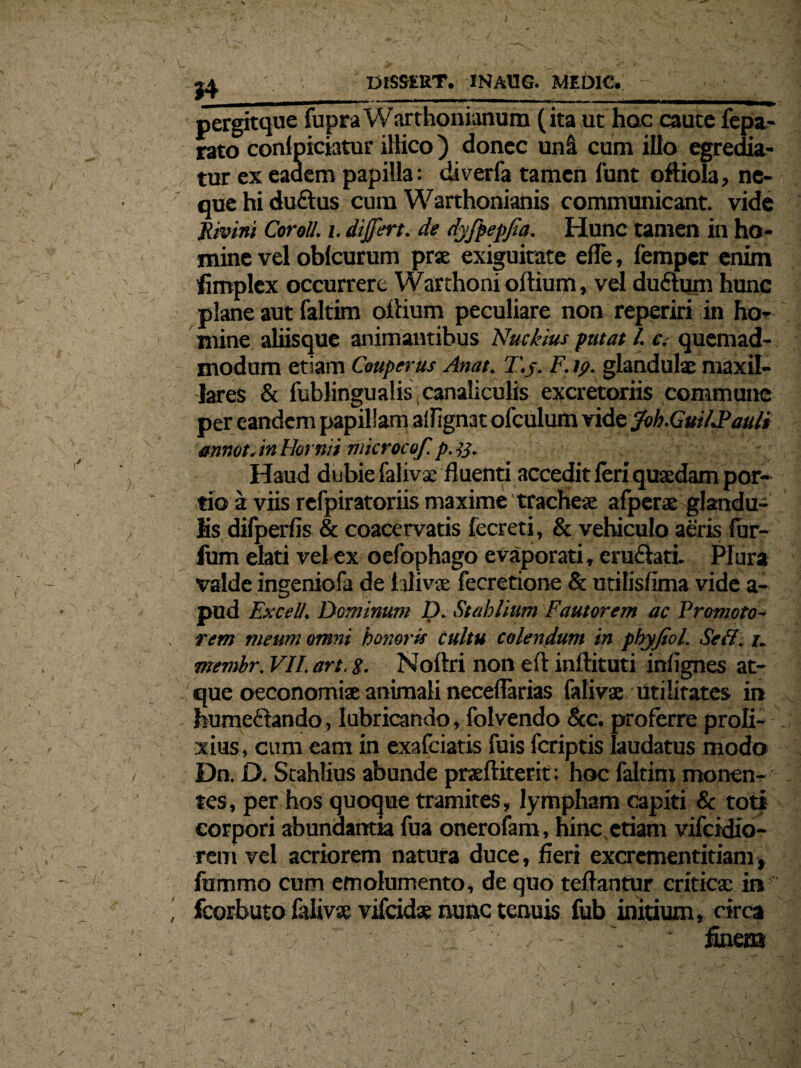 ; 1^, DlSSERT. INAUG. MEDIC. pergitque fupraWarthonianum (ita ut hac caute fepa- rato conlpiciatur illico) donec uni cum illo egredia¬ tur ex eadem papilla: diverfa tamen funt oftiola, ne¬ que hi du£tus cum Warthonianis communicant, vide jtivini Coroll. i. differt, de dyfpepffa. Hunc tamen in ho¬ mine vel oblcurum prse exiguitate efle, femper enim fimplex occurrere Warthoni oftium, vel duftum hunc plane aut faltim odium peculiare non reperiri in ho¬ mine aliisque animantibus Nuckius putat l. c. quemad¬ modum etiam Cmperus Anat. T.j. F. ip. glandulae maxil¬ lares & fublingualis, canaliculis excretoriis commune per eandem papillam alfignat ofculum vide Joh.Guil.Pauli annat.inlhrmi niicrocof.p.%. Haud dubie falivae fluenti accedit feri quaedam por¬ tio a viis refpiratoriis maxime tracheae afperae glandu¬ lis difperfis & coacervatis fecreti, & vehiculo aeris fur- fum elati vel ex oefophago evaporati, eruflati. Plura valde ingeniofa de hlivs fecretione & utilisfima vide a- pud Excel/. Dominum D. Stablium Fautorem ac Promoto- rem meum omni honoris cultu colendum in phyjiol. Seff. u memhr. VH.art. 8- Noftri non eft inftituti infignes at¬ que oeconomiae animali necefTarias faiivse utilitates in humeftando, lubricando» folvendo &c. proferre proli¬ xius, cum eam in exafciatis fuis fcriptis laudatus modo Dn. D. Stahlius abunde praftiterit; hoc faltim monen¬ tes, per hos quoque tramites, lympham capiti & toti corpori abundantia fua onerofam, hinc etiam vifcidio- rem vel acriorem natura duce, fieri excrcmentitiam, fummo cum emolumento, de quo teftantur criticae ira ’ fcorbuto falivae vifcidae nunc tenuis fub initium, circa , : fineaa