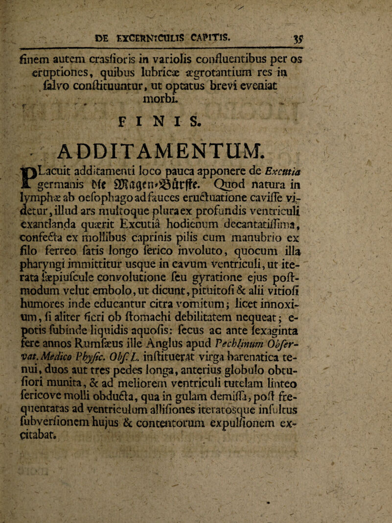 V DE EXCERNTCULIS CAPITIS. V finem autem crasfioris in variolis confluentibus per os eruptiones, quibus lubricae xgrotantium res ia lalvo confli tuuntur, ut optatus brevi eveniat ' morbi FINIS. ADDITAMENTUM. 1 ' _ -v ■ v 1» - PLacuit additamenti loco pauca apponere de Excmia germanis Me 9K&qen*83fitffe* Quod natura in lymphae ab oefophago ad fauces erucfuatione cavifie vi- detur, illud ars multoque plura ex profundis ventric uli exantlanda quxrit Excutia hodienum decantatiflima, confe&a ex mollibus caprinis pilis cum manubrio ex filo ferreo fatis longo lerico involuto, quocum illa pharyngi immittitur usque in cavum ventriculi, ut ite¬ rata ixpiufcule convolutione feu gyratione ejus poft- modum velut embolo,ut dicunt, pituitofi& alii vitiofi humores inde educantur citra vomitum; licet innoxi¬ um , fi aliter fieri ob ftomachi debilitatem nequeat; e- potis fubinde liquidis aquofis: fecus ac ante lexaginta fere annos Rumfxus ille Anglus apud Pechljmm Obfer- vat. Medico Pbyfic. Obf. L. inflituerat virga barenatica te¬ nui, duos aut tres pedes longa, anterius globulo obtu- fiori munita, & ad meliorem ventriculi tutelam linteo fericove molli obdufta, qua in gulam demifla, pofl fre¬ quentatas ad ventriculum allifiones iteratosque infultus fubverfionem hujus & contentorum expul/ionein ex¬ citabar.