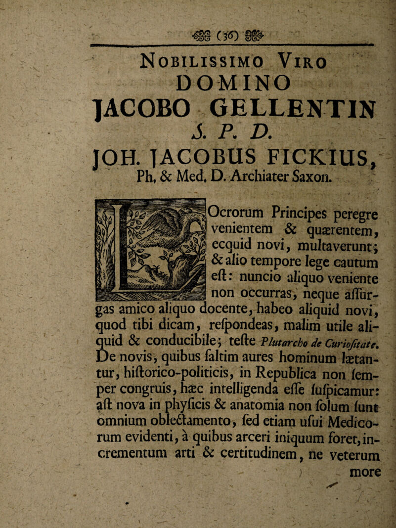 CJ8) Nobilissimo Viro DOMINO JACOBO GELLENTIN J. P. D. Ph, & Med, D. Archiater Saxon. Ocrorum Principes peregre venientem & querentem, ecquid novi, multaverunt; 5 & alio tempore lege cautum eft: nuncio aliquo veniente non occurras, neque ahur— gas amico aliquo docente, habeo aliquid novi, quod tibi dicam, relpondeas, malim utile ali¬ quid & conducibile; tefte Plutarcho de Curiofitate. De novis, quibus faltim aures hominum letan¬ tur, hiftorico-politicis, in Republica non fem- per congruis, hec intelligenda efle lulpicamur: aft nova in phyficis & anatomia non folum lunt omnium obleftamento, fed etiam ufui Medico¬ rum evidenti, a quibus arceri iniquum foret, in¬ crementum arti & certitudinem, ne veterum ; . more v \