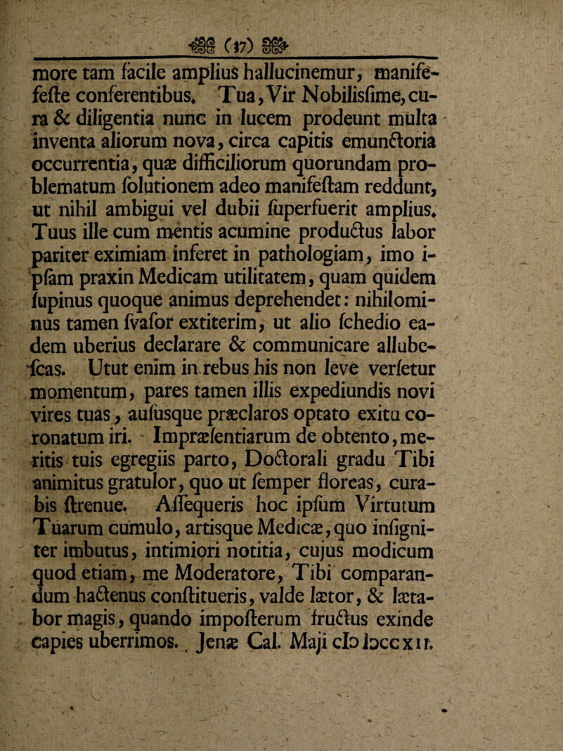 - • - ^§8(17)8^ more tam facile amplius hallucinemur, manife- fefte conferentibus, Tua, Vir Nobilisfime, cu¬ ra & diligentia nunc in lucem prodeunt multa inventa aliorum nova, circa capitis emunftoria occurrentia, quas difficiliorum quorundam pro¬ blematum folutionem adeo manifeftam reddunt, ut nihil ambigui vel dubii fuperfuerit amplius. Tuus ille cum mentis acumine produ&us labor pariter eximiam inferet in pathologiam, imo i- pfam praxin Medicam utilitatem, quam quidem lupinus quoque animus deprehendet: nihilomi¬ nus tamen fvafor extiterim, ut alio fchedio ea¬ dem uberius declarare & communicare allube- fcas. Utut enim in rebus his non leve verfetur momentum, pares tamen illis expediundis novi vires tuas, aufusque praeclaros optato exitu co¬ ronatum iri. ' Imprasfentiarum de obtento,me¬ ritis tuis egregiis parto, Do&orali gradu Tibi animitus gratulor, quo ut femper floreas, cura¬ bis ftrenue. Aflequeris hoc ipfum Virtutum Tuarum cumulo, artisque Medicae, quo infigni- ter imbutus, intimiori notitia, cujus modicum quod etiam, me Moderatore, Tibi comparan¬ dum ha&enus conftitueris, valde Iastor, & Iacta- . bor magis, quando impofterum fruftus exinde capies uberrimos., Jenas Cal. Maji clo Joccxn.