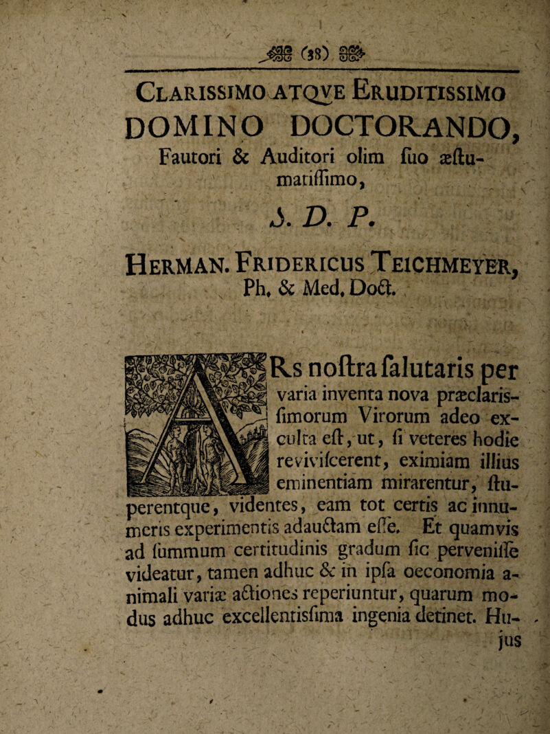 Clarissimo atqve Eruditissimo domino doctorando, Fautori & Auditori olim fuo a:ftu- mat illimo, a5. D. P.  . ■ ■* * K-v -j •' #■ 4 & '&&&a. -\.V- ' \ ,■ . • ' ’ • • ^ Herman. Fridericus Teichmeyer, Ph, & Med, Do&. Rs noftrafalutaris per varia inventa nova praclaris- fimorum Virorum adeo ex¬ culta eft, ut, <i veteres hodie revivifeerent, eximiam illius __eminentiam mirarentur, ftu- perentque, videntes, eam tot certis ac innu¬ meris experimentis adau&am efie. Et quamvis ad fummum certitudinis gradum fic perveniife videatur, tamen adhuc & in ipfa oeconomia a- nimali variat a&iones reperiuntur, quarum mo¬ dus adhuc excellentisfima ingenia detinet. Hu¬ jus y