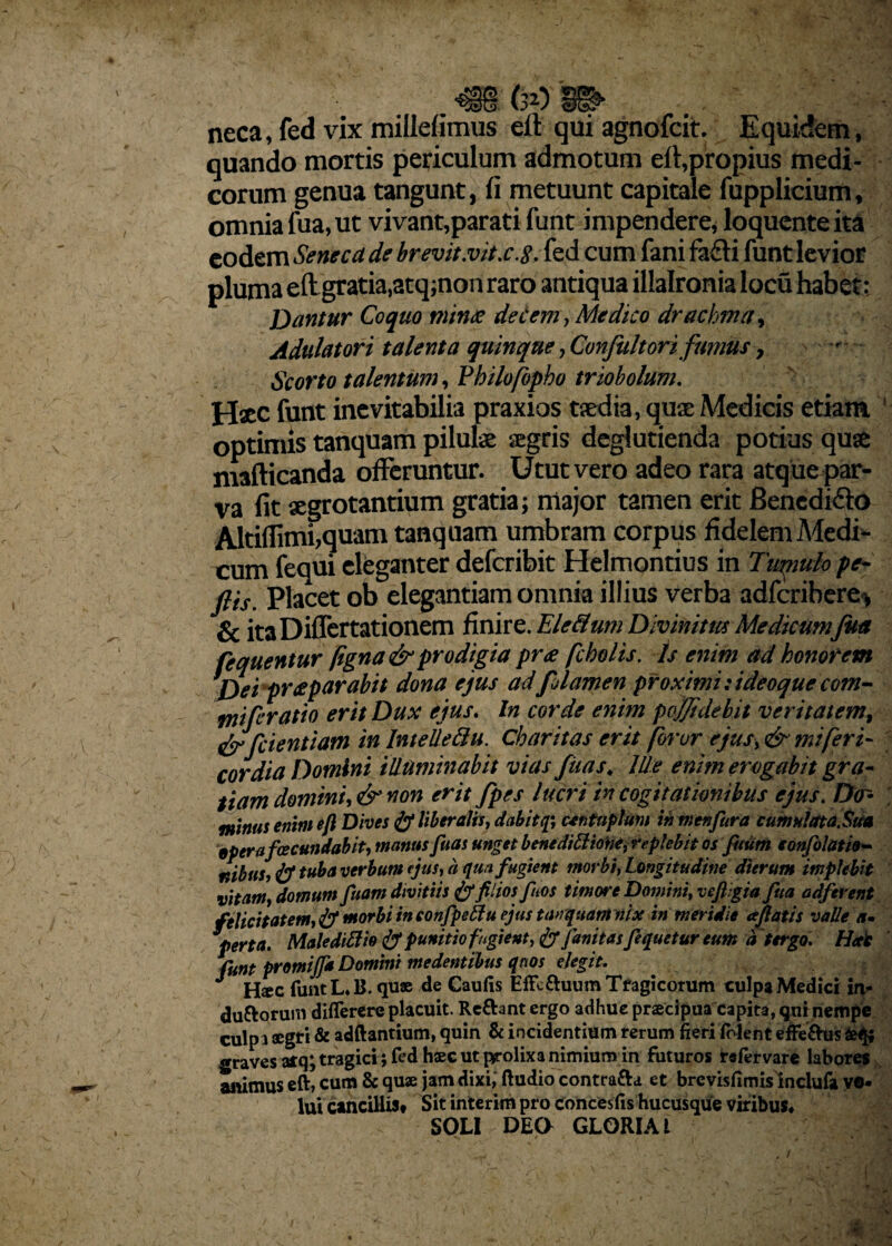 ... mw . neca, fed vix millefimus eft qui agnofcit. Equidem, quando mortis periculum admotum eft,propius medi¬ corum genua tangunt, fi metuunt capitale fupplicium, omnia fua, ut vivant,parati funt impendere, loqucnteita eodem Seneca de brevit.vitx.8. fed cum fani fa£fi funt levior pluma eft gratia,atq;non raro antiqua illalronia locu habet: Dantur Coquo minae decem, Medico drachma, Adulatori talenta quinque, Confultori fumus, Scorto talentum, Fhilofopho triobolum. Hxc funt inevitabilia praxios taedia, quae Medicis etiam optimis tanquam pilulae aegris deglutienda potius quae mafticanda offeruntur. Utut vero adeo rara atque par¬ va fit aegrotantium gratia; major tamen erit Bencdifto Altiffimi,quam tanquam umbram corpus fidelem Medi¬ cum fequi eleganter deferibit Helmontius in Tirnuio pe- ftis. Placet ob elegantiam omnia illius verba adferihere* & itaDiffertationem finire. Ele&um Divinitus Medkumfua (equentur (igna& prodigia prae f holis. ts enim ad honorem Dei praeparabit dona ejus adfjlamen pr oximi: ideoque com¬ mi fc ratio erit Dux ejus. In corde enim pojjidebit veritatem, & (cientium in InteUettu. Charitas erit foror ejus, & mi fer i- cor dia Domini illuminabit vias ftias. Ille enim erogabit gra¬ tiam domini* & non erit fpes lucri in cogitationibus ejus. Do- minus enim eft Dives liberalis, dabit q\ centuplum in menfura cumulata,Sua eperafecundabit, manus fuas unget benedtttiofte, replebit os futim eonfolatio- nibus, & tu^a verbum ejus, a qua fugient morbi, Longitudine dierum implebit vitam, domum fuam divitiis & filios feos timore Domini, vcft.gia fua adferent felicitatem, & morbi in confpettu ejus tanquam nix in meridie afiatis valle a» perta. Maledittio & punitio fugient, & fanitas fequetur eum d tergo. Hat funt promijf* Domini medentibus quos elegit. J Hsec funt L. B. quae de Caufis EiTc&uum Tragicorum culpa Medici in* duttorum diflerere placuit. Re£hnt ergo adhue praecipua capita, qui nempe culpa aegri & adftantium, quin & incidentium rerum fieri (olent effeftus graves aiq; tragici ; fed haec ut prolixa nimium in futuros irefervare labores arnmus eft, cum & quae jam dixi; ftudio contra&a et brevisfimislnclufa vo¬ lui cancilliSt Sit interim pro concesfis hucusque viribus* SOLI DEO GLORIA l