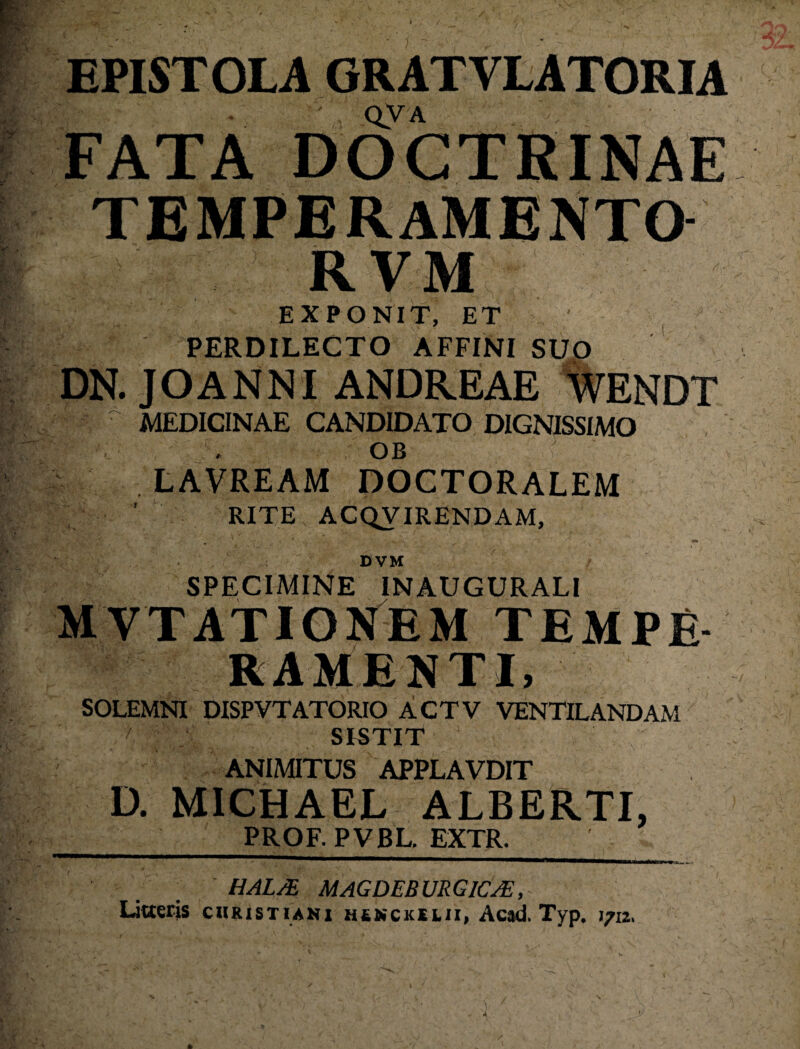 / EPISTOLA GRATVLATORIA QVA FATA DOCTRINAE TEMPERAMENTO RVM EXPONIT, ET PERDILECTO AFFINI SUO DN. JOANNI ANDREAE %ENDT ^ MEDICINAE CANDIDATO DIGNISSIMO OB LAVREAM DOCTORALEM RITE ACQVIRENDAM, DVM SPECIMINE INAUGURATI MVTATIOSTEM TEMPE RAMENTI, SOLEMNI DISPVTATORIO ACTV VENTILANDAM /' SISTIT ANIMITUS APPLAVDIT D. MIGHAEL ALBERTI, PROF.PVBL.EXTR. HAL/E MAGDEBURGICjE, litteris cuRisTiANx hsnckslii, Ac#d. Typ. 1712, A