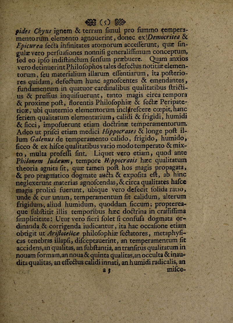 4 m (S) pidffs Chyus ignem & terram fimul pro lummo tempera¬ mentorum, elemento agnouerint, donec ox^Deniocritea & Epicurea fefla infinitates atomorum acceflerunt, quae fin- gulaevero perfuafiones nonnifi generaliffimum conceptum, fed eo ipfo indiftineium fenfum praebuere. Quam anxios vero detinuerint Pliilofbphos tales defeftus notitiae elemen¬ torum, feu materialium illarum eflentiarum, ita pofterio- res quidam, defecftum hunc agnofeentes & emjendantes, fundamentum in quatuor cardinalibus qualitatibus ftri6li- us & preffius inquiliuerunt, tanto magis circa tempora & proxime poft, florentis Philofophiae & feftac Peripate¬ ticae, ubi quaternio elementorum incl^refcerc coepit, hanc feriem qualitatum elementarium, calidi & frigidi, humidi &ficci, impoluerunt etiam doftrinae temperamentorum. Adeo ut prifei etiam medici Hippocrates & longe poft il¬ lum Galenus de temperamento calido, frigido, humido, ficco & ex hifce qualitatibus vario modo temperato & mix¬ to, multa profeffi fint. Liquet vero etiam, quod ante Philonem luddcuniy tempore Hippocratis hsce qualitatum theoria agnita fit, quae tamen poft hos magis propagata, & pro pragmatico dogmate aufta & expofita eft, ab hinc neglexerunt materias agnofcendas,&circa qualitates halce magis prolixi fuerunt. Ubique vero defecit folida ratio, unde & cur unum, temperamentum fit calidum, alterum frigidunv, aliud humidum, quoddam ficcuih; propterea- que lubftitit illis tempofibus haec doftrina in cralRffima umplicitate: Utut vero fieri folet fi confufa dogmata or¬ dinanda & corrigenda indicantur, ita hac occafione etiam obtigit Mt Arijlotelica philofophiae fecftatorcs, metaphyfi- cas tenebras illapfi, difceptauerint, an temperamentum fit accidens,an qualitas, an lubftanti^, an tranlitus qualitatum in nouam formam,an noua & quinta qualitas,an occulta & inau¬ dita qualitas, an eflfeilus calidi innati, an huiriidi radicalis„ an a j mifce- \ V
