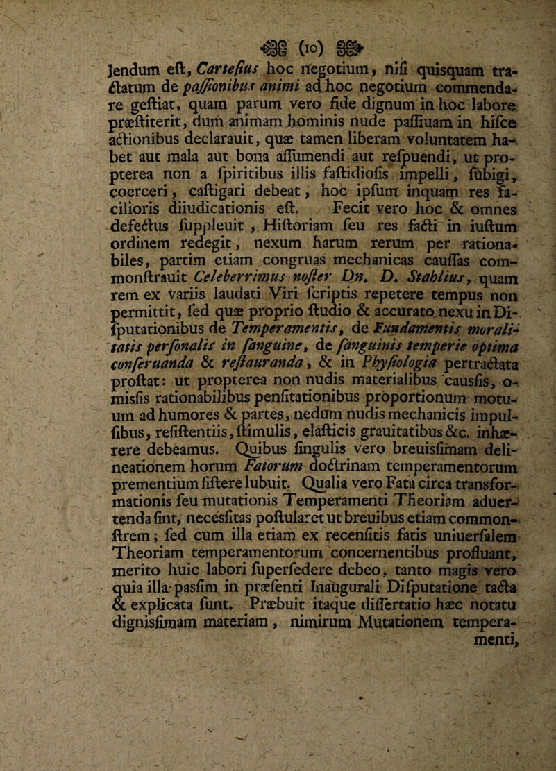 % - lendum eft, hoc negotium, nifi quisquam tra- ftatum de pajjionibus animi ad hoc negotium commenda¬ re geftiat, quam parum vero fide dignum in hoc labore praeftiterit, dum animam hominis nude paffiuam in hifce actionibus declarauit, quae tamen liberam voluntatem ha^ bet aut mala aut bona ailiimendi aut relpueiidi, ut pro- pterea non a fpiritibus illis faftidiolis impelli, tubigi, coerceri, caftigari debeat, hoc ipfiim inquam res fa¬ cilioris diiudicationis eft. Fecit vero hoc & omnes defeClus fuppleuit , Hiftoriam feu res faCli in iuftum ordinem redegit, nexum harum rerum per rationa¬ biles, partim etiam congruas mechanicas cauflas com- monftrauit Celeberrimus mjler Dn^ Stahlius, rem ex variis laudati Viri fcriptis repetere tempus non permittit , led quae proprio ftudio & accuratomexuinDi-. Iputationibus de Temperamentis^ de Fundamentis morali* tatis perfonalis in fanguine^ de fanguinis temperie optima conferuanda & reftauranda ^ & in Fhyliologia pertraCtata proftat: ut propterea non nudis materialibus'causfis, o- misfis rationabilibus penfltationibus prbportionunv motu¬ um ad humores & partes, nedum nudis mechanicis impul- fihus, refiftentiis,fl:imulis, elafticis grauitatibus&c. inhae¬ rere debeamus. Qmbus lingulis vero breuisfimam deli¬ neationem horum Fatorum doCirinam temperamentorum prementium fiftere lubuit. Qualia vero Fata circa transfor¬ mationis feu mutationis Temperamenti Theoriam aducr-' tendalint, neceslitas poftularetutbreuibus etiam common- ftrem; fed cum illa etiam ex fecenlitis fatis uniuerfalem Theoriam temperamentorum concernentibus profluant, merito huic labori fuperfedere debeo, tanto magis vero quia illa: paslim in praelenti Inaugurali Dilputatione taCla & explicata funt* Praebuit itaque diflertatio haec notatu dignislimam materiam, nimirum Mutationem tempera¬ menti, N