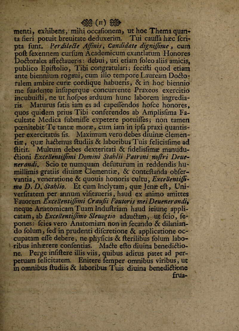 tnenti, exhibens, mihi occafioiiem, nt hoc Thema quan*» ta fieri potuit breuitate deduxerim. Tui caulla haec fcri- pta funt* VerdileBe Affinis^ Candidate dignijjime y cum poft fexeiinem curfum Academicum exantlatum Honores Do6lorales afFeftaueris: debui , uti etiam foleo aliis amiciSji publico Epiftolio, Tibi congratulari; fecifti quod etiam ante biennium rogaui, cum illo tempore Lauream Dofto- talem ambire cur^ cordique habueris, & in hoc biennio me fuadente infuperque concurrente Praxeos exercitio incubuifti, ne ut hofpes arduum hunc laborem ingredia¬ ris. Maturus fatis iam es ad capeflendos hofce honores, quos quidem prius Tibi conferendos ab Amplisfima Fa¬ cultate Medica fubmifle expetere potuifles; non tamen poenitebitTe tantae morae, cum iam in ipfapraxi quantis¬ per exercitatus fis. Maximum vero debes diuinae clemen¬ tiae , quae haftenus ftudiis & laboribus Tuis felicisfime ad ftitit. Multum debes dexteritati & fidelisfimae manudu- ftioni Excellemiffimi 'Domini Stahlii Patroni nojlri Deue^ nerandu Scio te numquam defutufum in reddendis hu¬ millimis gratiis diuinae Clementiae, & conteftanda obfer- vantia, veneratione & quouis honoris osXm Excellent iffi- ino D* D^Stahlio. Et cum Inclytam, quae Jenae eft, Um- verlltatem per annum vifitaueris, haud ex animo amittes Fauorem ExcellentiJJimi Craujii Fautoris meiDeuenerandi% neque Anatomicam Tuam Induftriam haud ieiunq appli¬ catam, ab Excellentiffimo Sleuogtio adauftam, ut feio, fe- pones: fcies vero Anatomiam non in fecando & dilanian¬ do folum, fed in prudenti diferetione applicatione oc¬ cupatam effe debere, ne phylicis & Herilibus folum labo¬ ribus inhaerere confentias. Mafte efto diuina benedi<Sio- ne. Perge infiftere illis viis, quibus aditus patet ad per¬ petuam felicitatem. Enitere ifemper omnibus viribus, ut in omnibus ftudiis & laboribus Tuis diuina bencdi<ftione frua-