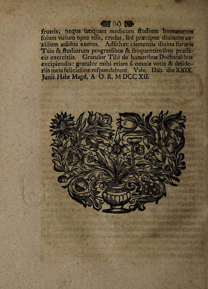 V fruarls; neqtie umquarn medicum ftudium Tiumanarum folum virium opus efle, credas, fed praecipue diuinum au¬ xilium asfidue exores. Adfithsec clementia diuina futuris Tuis & ftudiorum progresfibus & frequentioribus prafti- cis exercitiis. Gratulor Tibi de honoribus Doftoralibus excipiendis: gratulor mihi etiam fi omnia votis & defide- tiismeisfclicisfimerelpondebunt. Vale, Dab. die XXIX. Junii. Hal« Magd, A* O. R, M DCQ XIL V I