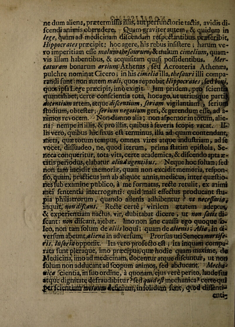 ne dum aliena, practermiflis iili$i &m^nu?l<5lorie tallis, avidis di- fcencU animis «btrudere* fi^nvgj*aviteraqtenir8c in ^uamad^^meklicinam difcbndaih rdpe^lantibusLpraefc^i^it, Hippocrateshoc agere,his rebus infiftere ; harum ve¬ ro imperitiam efle cimeliumyO^wx^ vis illam habentibus, & acquilitam quafi poffidentibus# Mer^ taturam bonarum jr/z^wr Athenas , <eif Acroatcria Athenaea, pulchre nominat Cicero; in Kisr/w^f//^ illa,illi compa¬ randi fuht autem malty quo» reprobat Hippocrates rSs&bo^L ^otei;pfaB^e praecipit, imq exigite jffidem ppi;tj fcienta quantatibet,^d€rt6^'donfGient^ tota,. hoDago^ut utriusdue partij mtkntiummtmy^c^tdifcenH^ vigrlantiani^, feriui| Rudium, obteftej^; ^ fertum negotium geri, & gerendum efle, ad a- liitrios revocem. Non^mno alia; non alpeniorin tSttrfn, alie- ifa^ hempeiriilHa,&prOil!is,quibusafeverii kopis vacatv It IrsVero, quibus luC fixus eft terminus, tllaidi?quamcontendant, if^tai quae tdtum tempus^ omnes vires atque induftriam, adfe vpfcet,^ difluadco, ne, quod iterum^ prima flarim epiftola, Se- necacohqrtoitur; tota^vita,certe acaaemicar&difcendoaptaae- iStispefiMU^ielabatur aHud'agentibus^ NcquehoGfolum;fed riqfltaift inqidie ineihorii^^^ non exciditmem^oria, relpon- fi6,^ifib/])riflkus jaifi annis,mediius, inter qus^io- riesuibexamipe publico, a^mefGrmatas,refle retulit, cx animi ihii fententia interroganti : quid (mali cfFeflus producant fti fliiliatrqrqm, quando alienis adhibentur ? v/ hecejpfriui mcpjt^itondff^anK Re<Se cert<^ y virilem statem adepoi'^ & ex]^rifetffialn ha£lui^, vir, dicere, ut non jatis di^ fcant: fioH ffifcant, ajeban Imo nOn line caufla ego quoque fi> Ie6,n0n tamiblum deWi/z loqui; quamde4f//^»ii; 2«/#,Jn <S- vetfum abeunt,in adverfum* Prorlus utrSeneca ' Ita verP prbfedlO eft ; ita inqqatti con®^ fa^tafuntWteaque, priecSpUa^qu® hodie quamniaxime, dei J^ediciria, ithoadmedicinab, dobentiir atque difchhtur» ut nOn fblUm non adduCtot adfcopum animOs, fed abducaOt: Mechd^ •r/rfjf fbiehtia, m W a quoiiam,ejus vere perito, laudeflUj atd^bdighityte defraudabitur certbqui  ..  exiuc