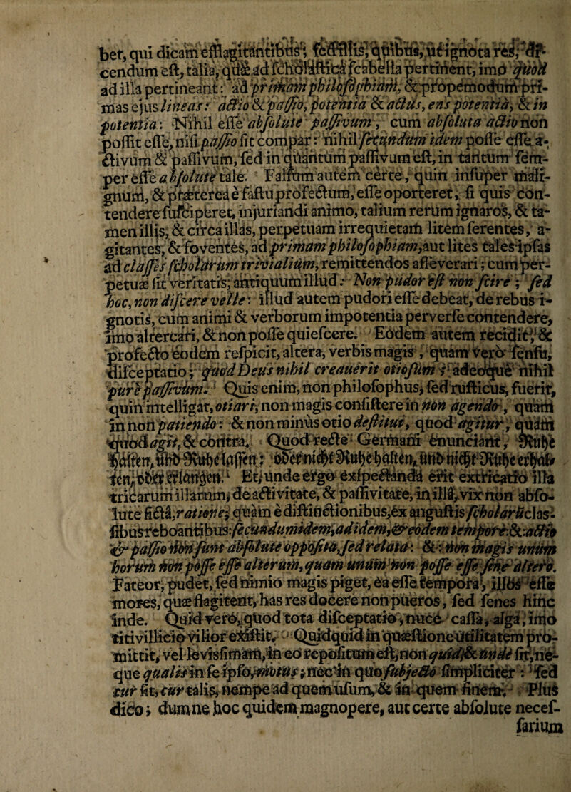 bet, qui dicani efi cendum eft, talia j ad illa pertineant lUas lineas/potentia & aBUs, eris potentiay & in potentia: ‘T^Tihil ti&iabjhluh paffiv abfoluta a&iorion . i &:pi‘operiio<Jtitrt^- ■g&rt&af/o/utitAle. Fali^auferti c&te/ijuin infimer rtiSi- gnu^.&iifatteredifaftupfdFeftumjeireoporteret^liquisdbn- tenderefuftipbret, injuriartdi aiiimo, talium rerum ignaros, & ta¬ men illis; & circa illas, perpetuam irrequietath litem ferentes, a- gitantesi &fevenf id^mamphU0/ophiam,^m lites talesHpfas tdchs^/0oiitrumtfivialit(m,ters}ktend^ afleverari jcufflpet- petuse lit writatfe; antiquum illud .• non fcire ; fid hoc, non dif/cere velle', illud autem pudoirielledebeat, de rebus i- gnotis, cum animi & verborum impotentia perverfe contendere, jtnoaltercfe, SinonoolTe quiefcerei Ebdem autem rfeci^iti*& ■prafeftb&d^ refpicit, altera, verbismagis^ ,igato VerirY^nftrj ^ifcept!atio f ^»0'^ heus nihil creauerit v' adeb^W ilfhil 'furepaffliiifni ' <^is enim,non philofophus> fed rufticus, fuerir, quihmtelligat,e«/3T/;nonmagisccmfifterein»a» agendtr, quatri in tiatipatienda: :& non minus otio , qtiod'»^'/#»»* j' qddiii Et/unde e^^Sxfpe^n® eSt eicttreatlb 111» «ii;arumillar!umjde;ai£liyitate,&paffivita£e,inilll^vixttbH abrfo» iiite ^SA,rotiofi‘e-icpcikdi bdiftiHftionibus,ex wge&vsp^olaruclasi- Pd>\i'Stahchm^\i3i^(ii[n4umident,adtdeihd!^eodemtehipoti:Si.ut&it p^odM^Mdbfitafidpfic^tdy/edhehtltd-i StriHim hotin^^p^p!epdlier»P>9«dm«nm'imp<i^^^^^ ^keor; pudet,feSimnio magis piget, ea ^tempotaV motes,'qusedagitent,-hasresdoCerenonpueros, fed fenes Hinc Snde. CJuMverbiiqiiod tota difceptatioTnuce-calFajaiga; inio iitivillicip'^Kprei^ftii’;''Qaidq(ji(JiifiqtBeffionet(tilitat^prbr mittit, viel leyisfim'ifm»4fl ed sepoficamei^non lii',mi^ que^mplieitet: ‘‘fed tur fit) t»t'ta]is, nempead queii(iufun)y& Snlqtiem- nnemi 'Plui dicio i dumne hoc qoidkm magnopere, aut certe abfoiute necef- farium