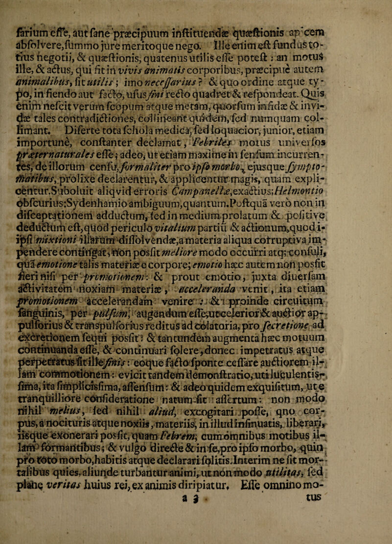 firium e/Te, autfane 'praecipinim inftituendae qu^eftionis apxem ab(bIvere,funiino jure meritoque nego. Ille eilimeft fundus to¬ tius negotii, &quaeftionis, quatenus utilis ede poteft i an motu^ ille, & adlus, qui dt in vivis animatis corporibus, praecipue autem animalibus i fit uti lis; imo neccjjarius ? & quo ordine atque ty¬ po, in fiendo aut fafto, ufusfini refto quadret& refpondeat. Quis toim nefeit verdrn fcopum atque metam, quorfiim infidae & invi¬ dae tales contradi(ftiones, codiiie^nt qiii'd'em, fcd numquam col- limanu Diferte tota fchola medic^*^ fed loquacior, junior, etiam importune, conftanter declamat, motus univeifos trteternaturales adebj ut etiam ma^ihiem fenfum incurren- fcs/ de illorum CQnfxi,firmaiiter fiToipfo nMrbo^ €)mt\}XQjympto - fJ^lifthus. proMxQ declarentur, & applicrentur magis, quam expli- cehtur.Suboluit aliqvid erroris Cnmpanell>e^^x^Sms\Helmontio dbfcuriusiSydenhamio ambiguum,quantum.Poftqua vero non in difeeptatiohem addudlum, ied in medium prolatum & politive dedu£turh eft,qUod Y^^ncnlo vitalium partiu & a<Sionum>quodi- ipfi ilMun^*diflblv^ndae,a materia al^ ebtrupiciva im* pendere contiifgati^lfbn pbsfit meliore modo occurri atq; eonfuji, qiia emotiontt^Vis matetix e corpore; emotio hxc aucbm noti posfit fienvixfiprcnwm prout eniotio, juxta diuerfam dSivitatem moxiaUi materix, acceleranda ^vtmt , xx?l etiam frdfhotknem iGOClerandam venire' : & i pxpiiide circukqin fitiguinis, augendum elT^ apr ^ pUlforius & transpulforius reditus ad oblatoria, ^xo fecretione ^^A e^cretionem fequi posfit : &taintundem augmenta hxc motuum continuanda efle, & continuari folereydonec impetratus atque perpettatusfitilte]^»/;r: eoquefaftolponte celTare ausiorem ij- l^m ‘cottamotibnem: evicipandemdlemonftratio^utiJufeulenti^r, fima,ita fimpl1cfsfima,aflerifuni: & aoeotjuidem exquifitum, ute tranqliillibre cbnfideratione n atum -fit ’ aflertura: non modo r&Ml meiius, led nihil ^//W, exscogrtari jpofTe, qno cor- ptis, a nocituris atque noxiis, materii^ inilludinfmuatis,. liberarif iisqile'exonerari posfit, quamcumotpnibus motibus il¬ lam^ formantibus; & vulgo yireftc&infeyproipfomorbo,quin, pto fbto morbo,habitis atque deelararifqlitis.Interim ne fit mor^^ • talibus quies.aliuiide turbantur animi,mt non modo utilitas, fed plaiie veritas huius rei, ex animis diripiat ur, Effe omnino mo- a 3 tus
