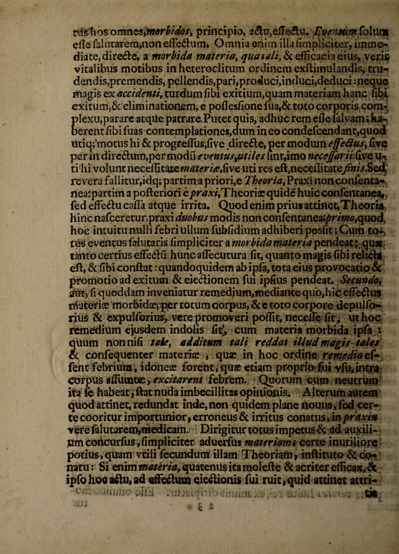 nisliosomnes,principio, aftujeifedla^ efle faliicarem^nonefFeilum^ Omnia enim illafimpliciter, diate,dire6le, ^morbida materia^ efficacia eius, verii vitalibus motibus in heteroclitum ordinem exftimulandis, tni- dendis,premendis, pellendis,pari,produci,induci,deduci: neque magis ex acciden$u turdum libi exitium,quam materiam hanc lih^i exitum,& eliminationem, e polleslione fua,& toto corporis cora^^ Clexu,parare atque patrare.Putet quis, adhuc rem elle ialvam;ka^, erent fibi fuas contemplationes,dum in eo condefcendanc,quo(i utiq;’motus hi & progrelIus,five direfte, per modum effe&usyCiy^ per in dirc6lum,per mpdu eventus^tiles unt,imo neceptrirXvfo. ti hi volunt neceffit^ uti res eft,neceflita£e/«/i*.Se<^ revera fallitur,idq;partim apriori,e Z)&<?<?r/<7,Praxinonconlenta-f nearpartim a pofteriori e praxiXT^^oxvs, quide huic confentaneat. fed efFeilu calla atque irrita* Quod enim prius atdnct,Theoria, hinc nafceretur,praxi duobus m<^is non confentanea;pr/w,quod, hoc intuitu nulii febri ullum fublidiuiti adhiberi posfit; Cuih toi, tus eventus falutaris (impliciter amorbidumateriapendeat tanto certius effeftu hunc aflecutura fit, quanto magis fibi reiiiii eft, & fibiconftat: quandoquidem ab ipla, tota eius provocatio & promotio ad exitum &eie<3:ionem fui ipfius pendeat* Secundo^ fi quoddam inveniatur remedium,mediantequo,hic elFe^lus r^ateriae morbidaejper totumcorpus, &e toto corpore depuifo^ nus & expulforius, vere promovjeri poflit, necelle fit ^ ut hoc rcmediiim ejusdem indolis fit*, cum materia morbida ipla t quum non nili taky additum tali reddat illud magis tales & confequenter materia: , quae in hoc ordine fent febrium, idoneae forent»quae etiam proprio^fei vf^iintr#; corpus alTamte ^ febre^^ Quorum ciim neutram ita le habeat, ftac nuda imbecillitas opinionis* Alterum autem^ quod attinet, redundat inde, non quidem plane nouus ,fed cer* te cooritur importuniori erroneus & irritus conatus , in praxin verefelutareaiimedicam. * Dirigicurtotusimpetus^ ad auxili- pmcorkmrfus ^ (impliciter adutarfus materiam t potius,quam viilifecundunT Uiam Theoriam» inflituto ^cp^ natu: Si enimm<3f/mtf,.quatenu^itaraolefte & acriter efficax^& ipfohoeaAuiad efieAum eie^ionis fui ruit»quid attinet attri-