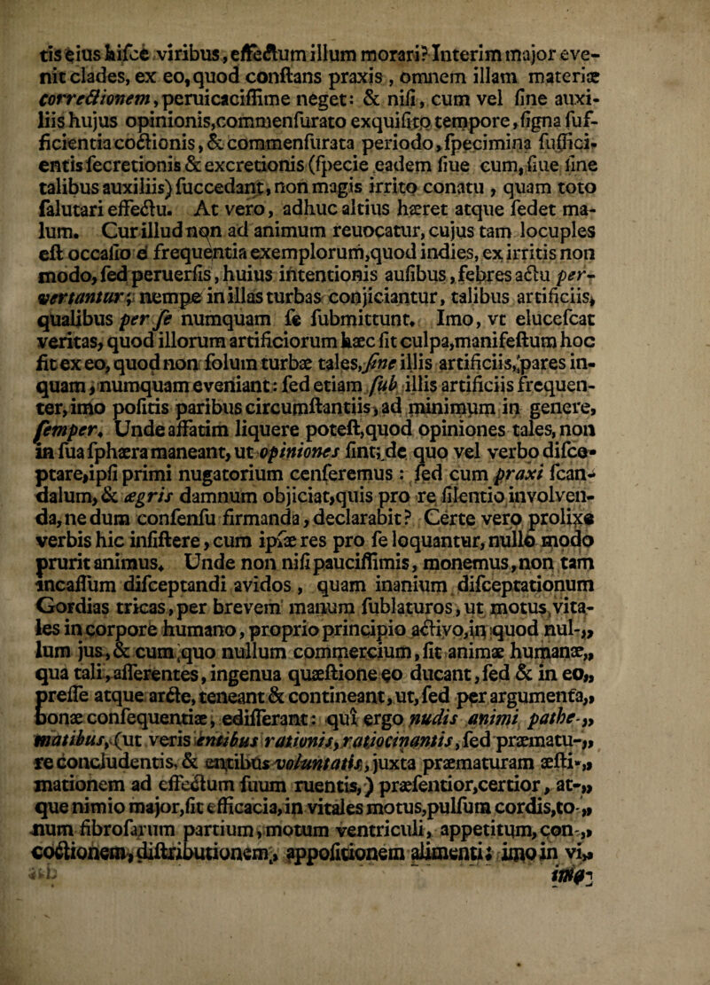 tis^ias iifci viribus, efl&Aumillum morari? Interim major eve¬ nit clades, ex eo,quodi conflans praxis , omnem illam materiae ^(?rr^5/W^«i,peniicaciflime neget: & nili, cum vel fine auxi¬ liis hujus opinionis,commenfurato exquifixQ tempore, figna fuf- ficientiacoftionisj&commenfuraca periodo>lpecimina fuflici» entis fecretionis &excretionis (fpecie eadem fiue cum, fiue fine talibus auxiliis) fuccedant, non magis irrito conatu , quam toto falutari efFeflu. At vero , adhuc altius hseret atque fedet ma¬ lum. Cur illud nqn ad animum reuocatur, cujus tam locuples cft occallo d frequentia exemplorum,quod indies, ex irritis non modo,fed peruerfis , huius intentionis aufibus , febres a6lu per^ nempe inill^turbaSf conjiciantur, talibus artificiis* qualibus numquam fe fubmittunr. Imo , vt elucefcac veritas, quod illorum artificiorum haec fit culpa,manifeftum hoc fitex eo, quod non folum turbae tales,illis artificiis,'pares in¬ quam , numquam eveniant: fed etiam /«i iUis artificiis frequen¬ ter, imo pofiris paribus circumftantiisvad niinimym in genere, femper^ Unde affatim liquere poteft,quod opiniones tales, non in fuafphaera maneant, utfint; dc. qup vel verbo difeo* ptare,ipfi primi nugatorium cenferemus: fed cxxmpraxi fcan-i <ialum,& damnum objiciat,qiiis pro re filentio involven¬ da, ne dum confenfu firmanda, declarabit ? Certe verp prolixe verbis hic infiftere, cum ipfae res pro fe loquantur, nullo prurit animus. Unde non nifi pauciffimis, monemus, non tafn tncaffum difeeptandi avidos , quam inanium jdifceptationum Gordias tricas , per brevem' manum fublaturos , ut motus^vita¬ les in corpore humano, proprio principio a<fliyp,iq quod nui-ji, Ium jua,& cumquo nullum comipercium,fit animae humanx,, qua tali,afferentes, ingenua quseftioneco ducant,fed & in eo„ Ereffe atque, arfte, teneant & contineant, ut, fed per argumenta,, onx confequentix j edifferant: qut ergo mdis animi, pathe-^y matihus^(yii veris 'knMus ratwnhyrMiocinamis, fed prxmatu-,, re concludentis, & entibus juxta prxmaturam xfli»„ mationem ad effeSum fuum ruentis,) prxfentior,certipr, at-» que nimio major,fit efficacia, in vities motus,pulfum cordis,to '» num fibrofayum partium,motum ventriculi, appetitum,qon.,, €o<flioneai^diflri;oudonem> fppofirionem alkiend;;i^ vi»