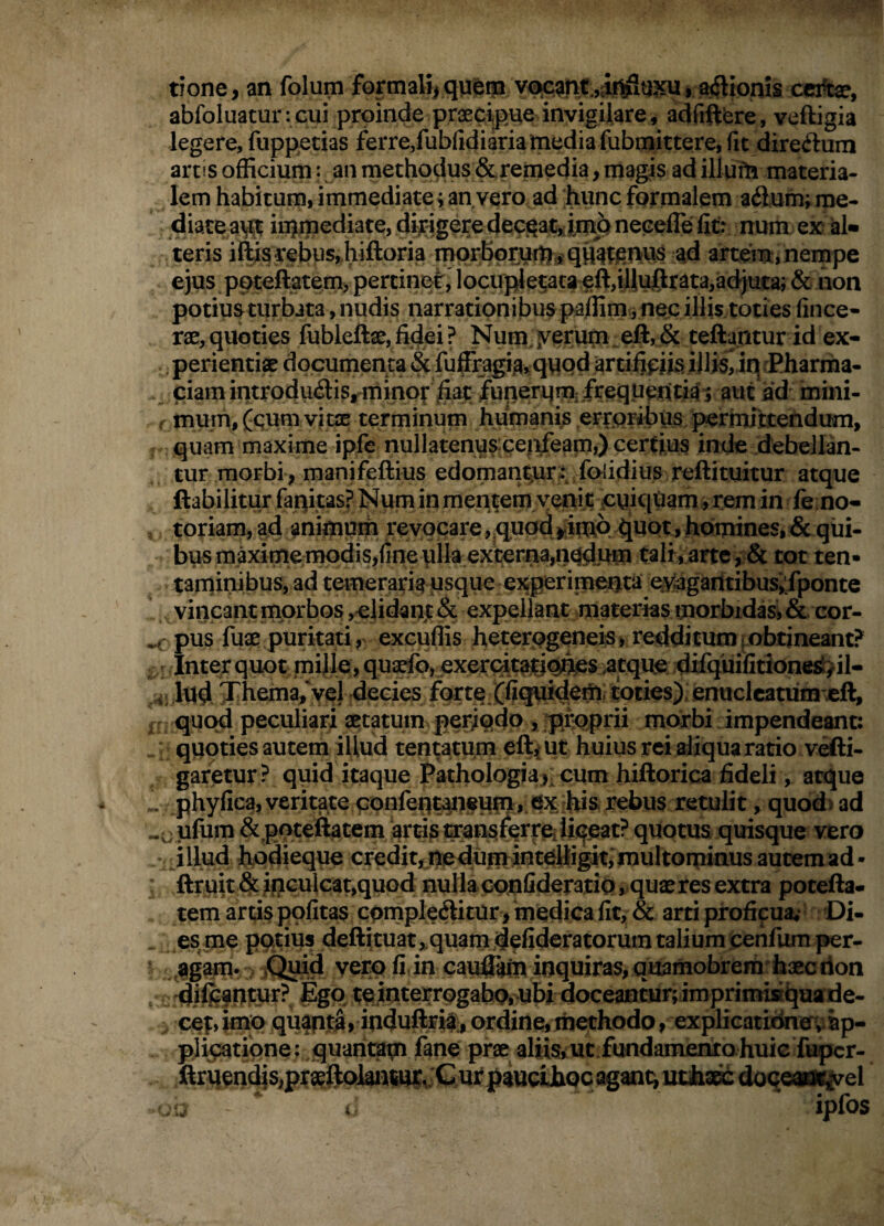 tione, an folum formalijqyep V€^anx,iit^u.^u, a^lioms cci^, abfoluaturicui proinde praecipue invigUare, adfiftfere, veftigia legere, fuppetias ferre,fubfidiaria media fubmittere, fic direftum artiS officium: an methodus &.remedia, magis ad illum materia¬ lem habitum, immediate ^ an vero ad hunc formalem aflum; me- diace a\|^ injmediate, dirigere deceat,;im^gneceffe ffi^^ num ex d» teris iftis rebus,fiiftoria morbpr3u%#qH^t:^nvis ad arteim,nempe ejus ppteftatem) pertinef, locujjetata eft,iliujElr^ta,adjuca; & non potiusturbata, nudis narrationibuspaffim jnec illistoties fince- Tx, quoties fubleftae, fidei ? Num. yerum ^ eft, & teftantur id ex- perienti» dppumerita fuffragi3,quQd artifipiis iJliSriq/Pharma- . ciamintrodu<Sis,rninot fiat fupeirqmifrequeuu^^ aut ad mini- f mum,fqum vitx terminum humanis erroribus l^rimttendu^ quam maxime ipfe nullatenuspeideam,) certius inde debellan¬ tur morbi; manifeftius edoman^ur-v fofidius reftituitur atque ftabilitur faqitas? Num in mentem venit puiqham, rem in fe no- , toriam,ad animum revocare j^quod >;imo ^uot, homines, & qui¬ bus maximemodis,fine plkexterna,nqdnm talr, arte, & tot ten¬ taminibus, ad temeraria usque experimenta Qvagadtibus‘,;fponte vincant morbos ,elidant& expellant materias morbidasi& cor- pus fua:: puritati, excuffis heterogeneis> redditum ^obtineant? ^ r Inter quot mijle, quarfb, exerc:ita:tjqnes atque ;difquifitione^>il- lud Themafycl decies forte (ficpiidem, toties), enuclcatum eft, i quod peculiari aetatum periqdo , ]pfoprii morbi impendeant: ; quoties autem illud tentatum efty ut huius rei aliqua ratio vefti- garetur ? quid itaque Pathologiai' cum hiftorica fideli, atque „ phyficajveritate confent^ieup, ex ihis. rebus retulit, quod) ad «^ ufum &poteftatem 'arti^i^ans^eWiiiqeat? quotus quisque vero ^illud hodieque credit, ne dum inteBigitimuItominus autem ad • ftruit & inGuleat,quGd nulla confideratio, quaeres extra potefta* tem artis politas cpmpleditur, medica fic, & arti proficua* Di- . es me potius deftituat,,quam defideratorum talium ceiifumper- ^^^gam. ,C^id vero fi in cauflto inquiras, quamobrera haec lion , dj^^nto^v temterrpgabo,ubi aoceancur;imprimi»qaade- cepimo quaptS, induftria., ordine, liiethodo, explieatidnev^p- plipatipne: quarit^ fane prae aliiSiUt fundamentohuic firqendis,pra^^oJUi]imt^;C uf oganq utiiac^ doqcMy^el w i iplOS