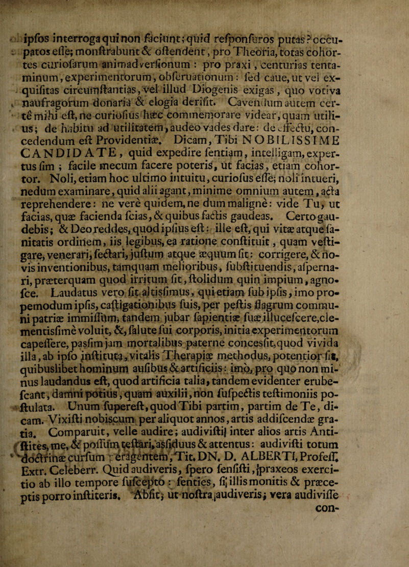 ipfos interroga qui non faciunt; quid refponfiTros putds? occu¬ patos efle; monftrabunt & oftendent, pro Theoria, totas cohor¬ tes curiofarum anirnadverfionum : pro praxi, centurias tenta¬ minum, experimentorum, obferuationum: fed caue,utvei ex- quifitas circumftantids,vel illud Diogenis exigas, quo votiva naufragorum donaria & elogia dcrifit. Cavemium autem cer¬ te mihi eft, ne curiofius hscc commemorare videar, quam utili¬ us; de hiibitu ad utilitatem>audeo vades dare: de cffedu, con¬ cedendum eft Providentte^ Dicam, Tibi N O BILIS SIM E CANDIDATE, quid expedire fentiam, inteiligam, exper- tus fim ; facile mecum facere poteris, ut facias, etiam cohor¬ tor. Noli, etiam hoc ultimo intuitu, curiofus efle; noli intueri, nedum examinare, quid alii agant, minime omnium autem, afta reprehendere: ne vere quidem, ne dum maligne: vide Tu, ut facias, quae facienda fcias, & quibus fac^Bs gaudeas. Certo gau¬ debis; & Deo reddes, quod iplius eft: ille eft, qui vitae atquefa- nitatis ordinem, iis legibus,ea ratione conftituit, quam vefti- gare, venerari, feilari, juftum atque aequum fit: corrigere, & no¬ vis inventionibus, tamquam melioribus, fubftituendis/afperna- ri,praeterquam quod irritum fit,ftolidum quin impium,agno* fce. Laudatus vero fit ajtisfiraus, qui etiain fub ipfis, imo pro- pemodumipfis,caftigatipjnibus fuis, per peftis flagrum commu¬ ni patriae immilTum; tandem Jubar fapientiae fuae illucefcere,cle- mentisfime voluit, &,falutefui corporis, initia cxperimentorum capeiTere,pasfimjam mortalibus paterne concesut,quod vivida illa,ab ipfo ^nftituca, vitalis Therapiae mjethodus,potentior fit, quibuslibet hominum aufibus & artificiis: imo, pro qupnon mi¬ nus laudandus eft, quod artificia talia» tandem evidenter erube- fcant, damni potius, quatri auxilii, non fufpeftis teftimoniis po- llulata. Unum fupereft, quod Tibi partim, partim de Te, di¬ cam. Vixiftinobiscum per aliquot annos, artis addifcendae gra¬ tia. Comparuit, velle audire; audivifti| inter alios artis Anti- f ftites,me,^poirurrit;e^rVasfiduus&attentus: audivifti totum ^ddiftfinae curfum | 6rdg^iltem ,Tit*DN. D. ALBERTl, Profelt Extr. Celeberr. Quid audiveris, fpero fenfifti,{praxeos exerci¬ tio ab illo tempore fufcejitO : fenties, fil illis monitis & praece¬ ptis porro inftiteris, AMc i ut noftra jaudiverisi vera audivifle con-